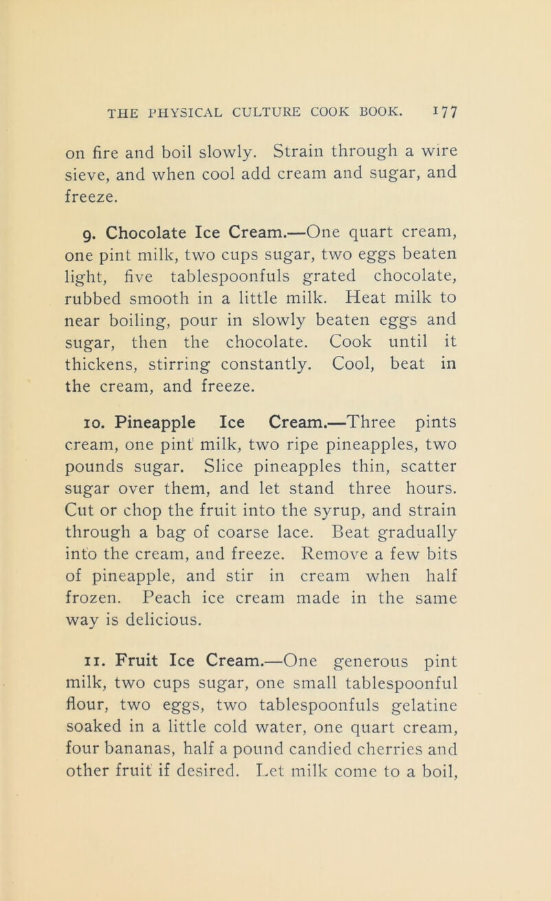 on fire and boil slowly. Strain through a wire sieve, and when cool add cream and sugar, and freeze. 9. Chocolate Ice Cream.—One quart cream, one pint milk, two cups sugar, two eggs beaten light, five tablespoonfuls grated chocolate, rubbed smooth in a little milk. Heat milk to near boiling, pour in slowly beaten eggs and sugar, then the chocolate. Cook until it thickens, stirring constantly. Cool, beat in the cream, and freeze. 10. Pineapple Ice Cream.—Three pints cream, one pint milk, two ripe pineapples, two pounds sugar. Slice pineapples thin, scatter sugar over them, and let stand three hours. Cut or chop the fruit into the syrup, and strain through a bag of coarse lace. Beat gradually into the cream, and freeze. Remove a few bits of pineapple, and stir in cream when half frozen. Peach ice cream made in the same way is delicious. 11. Fruit Ice Cream.—One generous pint milk, two cups sugar, one small tablespoonful flour, two eggs, two tablespoonfuls gelatine soaked in a little cold water, one quart cream, four bananas, half a pound candied cherries and other fruit if desired. Let milk come to a boil.
