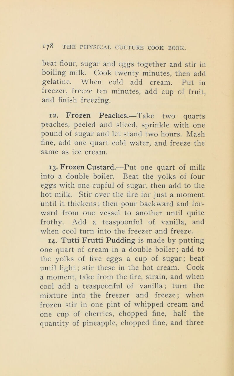 beat flour, sugar and eggs together and stir in boiling milk. Cook twenty minutes, then add gelatine. When cold add cream. Put in freezer, freeze ten minutes, add cup of fruit, and finish freezing. 12. Frozen Peaches.—Take two quarts peaches, peeled and sliced, sprinkle with one pound of sugar and let stand two hours. Mash fine, add one quart cold water, and freeze the same as ice cream. 13. Frozen Custard.—Put one quart of milk into a double boiler. Beat the yolks of four eggs with one cupful of sugar, then add to the hot milk. Stir over the fire for just a moment until it thickens; then pour backward and for- ward from one vessel to another until quite frothy. Add a teaspoonful of vanilla, and when cool turn into the freezer and freeze. 14. Tutti Frutti Pudding is made by putting one quart of cream in a double boiler; add to the yolks of five eggs a cup of sugar; beat until light; stir these in the hot cream. Cook a moment, take from the fire, strain, and when cool add a teaspoonful of vanilla; turn the mixture info the freezer and freeze; when frozen stir in one pint of whipped cream and one cup of cherries, chopped fine, half the quantity of pineapple, chopped fine, and three