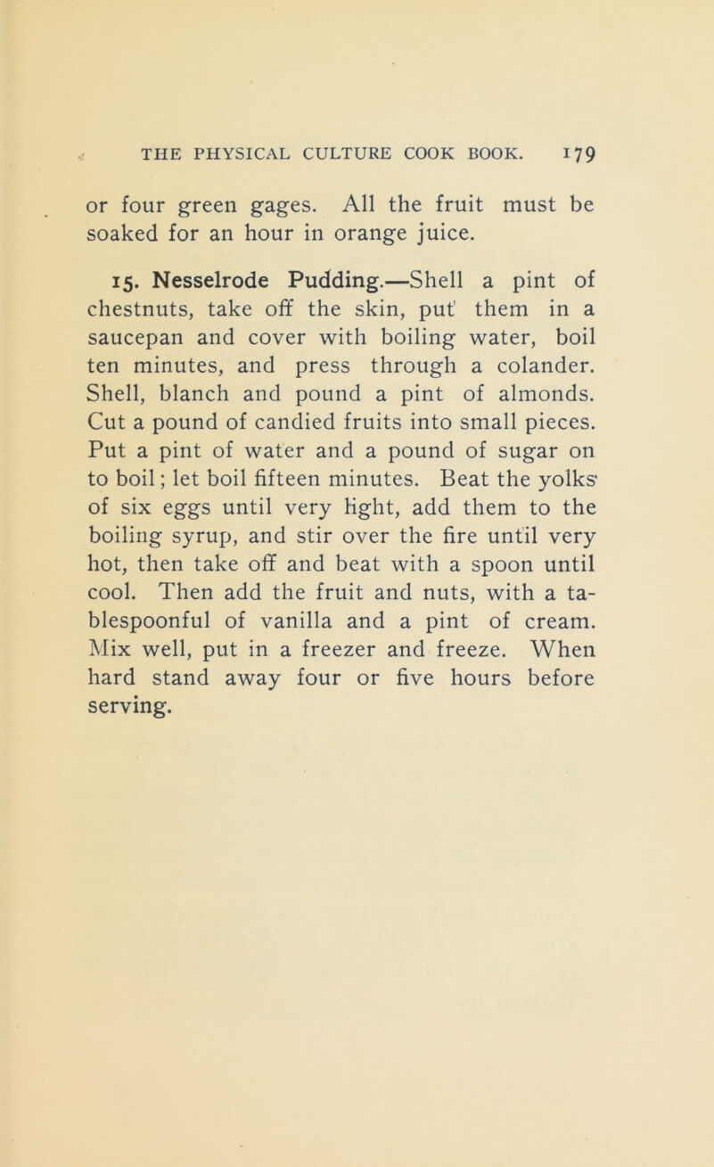 or four green gages. All the fruit must be soaked for an hour in orange juice. 15. Nesselrode Pudding.—Shell a pint of chestnuts, take off the skin, put them in a saucepan and cover with boiling water, boil ten minutes, and press through a colander. Shell, blanch and pound a pint of almonds. Cut a pound of candied fruits into small pieces. Put a pint of water and a pound of sugar on to boil; let boil fifteen minutes. Beat the yolks’ of six eggs until very light, add them to the boiling syrup, and stir over the fire until very hot, then take off and beat with a spoon until cool. Then add the fruit and nuts, with a ta- blespoonful of vanilla and a pint of cream. Mix well, put in a freezer and freeze. When hard stand away four or five hours before serving.
