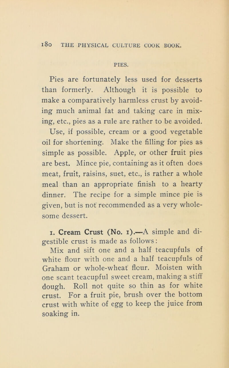PIES. Pies are fortunately less used for desserts than formerly. Although it is possible to make a comparatively harmless crust by avoid- ing much animal fat and taking care in mix- ing, etc., pies as a rule are rather to be avoided. Use, if possible, cream or a good vegetable oil for shortening. Make the filling for pies as simple as possible. Apple, or other fruit pies are best. Mince pie, containing as it often does meat, fruit, raisins, suet, etc., is rather a whole meal than an appropriate finish to a hearty dinner. The recipe for a simple mince pie is given, but is not recommended as a very whole- some dessert. I. Cream Crust (No. i).—A simple and di- gestible crust is made as follows: Mix and sift one and a half teacupfuls of white flour with one and a half teacupfuls of Graham or whole-wheat' flour. Moisten with one scant teacupful sweet cream, making a stitfi dough. Roll not quite so thin as for white crust. For a fruit pie, brush over the bottom crust with white of egg to keep the juice from soaking in.