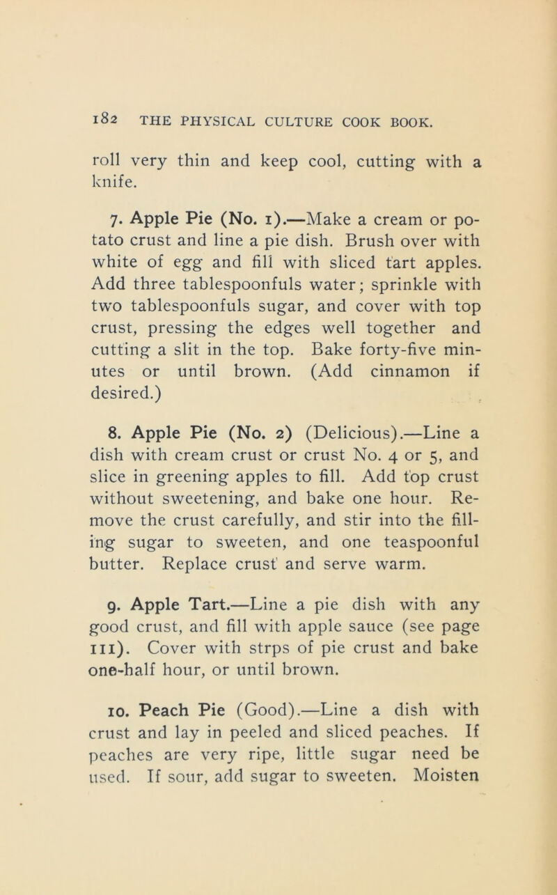 roll very thin and keep cool, cutting with a knife. 7. Apple Pie (No. i).—Make a cream or po- tato crust and line a pie dish. Brush over with white of egg and fill with sliced tart apples. Add three tablespoonfuls water; sprinkle with tw’O tablespoonfuls sugar, and cover with top crust, pressing the edges well together and cutting a slit in the top. Bake forty-five min- utes or until brown. (Add cinnamon if desired.) 8. Apple Pie (No. 2) (Delicious).—Line a dish with cream crust or crust No. 4 or 5, and slice in greening apples to fill. Add top crust without sweetening, and bake one hour. Re- move the crust carefully, and stir into the fill- ing sugar to sweeten, and one teaspoonful butter. Replace crust and serve warm. 9. Apple Tart.—Line a pie dish with any good crust, and fill with apple sauce (see page III). Cover with strps of pie crust and bake one-half hour, or until brown. 10. Peach Pie (Good).—Line a dish with crust and lay in peeled and sliced peaches. If peaches are very ripe, little sugar need be used. If sour, add sugar to sweeten. Moisten