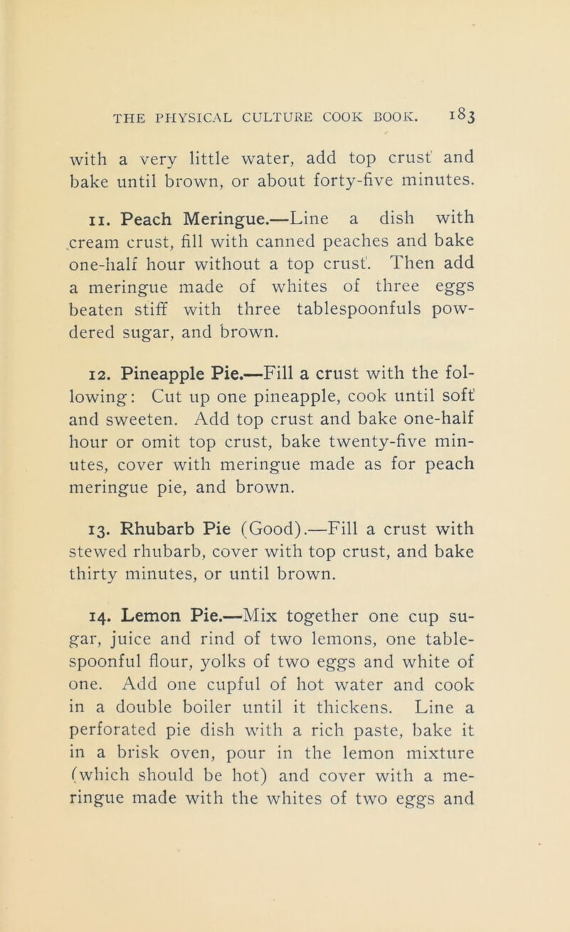 with a very little water, add top crust and bake until brown, or about forty-five minutes. 11. Peach Meringue.—Line a dish with .cream crust, fill with canned peaches and bake one-half hour without a top crust’. Then add a meringue made of whites of three eggs beaten stifif with three tablespoonfuls pow- dered sugar, and brown. 12. Pineapple Pie.—Fill a crust with the fol- lowing: Cut up one pineapple, cook until soft! and sweeten. Add top crust and bake one-half hour or omit top crust, bake twenty-five min- utes, cover with meringue made as for peach meringue pie, and brown. 13. Rhubarb Pie (Good).—Fill a crust with stewed rhubarb, cover with top crust, and bake thirty minutes, or until brown. 14. Lemon Pie.—Mix together one cup su- gar, juice and rind of two lemons, one table- spoonful flour, yolks of two eggs and white of one. Add one cupful of hot water and cook in a double boiler until it thickens. Line a perforated pie dish with a rich paste, bake it in a brisk oven, pour in the lemon mixture (which should be hot) and cover with a me- ringue made with the whites of two eggs and