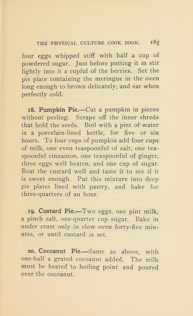 four eggs whipped stiff with half a cup of powdered sugar. Just before putting it in stir lightly into it a cupful of the berries. Set the pie plate containing the meringue in the oven long enough to brown delicately, and eat when perfectly cold. 18. Pumpkin Pie.—Cut a pumpkin in pieces without peeling. Scrape off the inner shreds that hold the seeds. Boil with a pint of water in a porcelain-lined kettle, for five or six hours. To four cups of pumpkin add four cups of milk, one even teaspoonful of salt, one tea- spoonful cinnamon, one teaspoonful of ginger, three eggs well beaten, and one cup of sugar. Beat the custard well and taste it' to see if it is sweet enough. Put this mixture into deep pie plates lined with pastry, and bake for three-quarters of an hour. 19. Custard Pie.—Two eggs, one pint milk, a pinch salt, one-quarter cup sugar. Bake in under crust only in slow oven forty-five min- utes, or until custard is set. 20. Cocoanut Pie.—Same as above, with one-half a grated cocoanut added. The milk must be heated to boiling point and poured over the cocoanut.