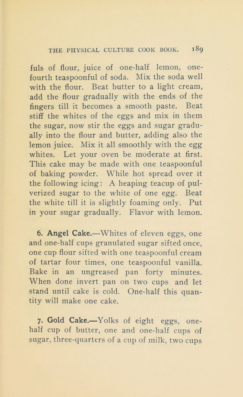 fuls of flour, juice of one-half lemon, one- fourth teaspoonful of soda. Mix the soda well with the flour. Beat butter to a light cream, add the flour gradually with the ends of the fingers till it becomes a smooth paste. Beat stiff the whites of the eggs and mix in them the sugar, now stir the eggs and sugar gradu- ally into the flour and butter, adding also the lemon juice. Mix it all smoothly with the egg whites. Let your oven be moderate at first. This cake may be made with one teaspoonful of baking powder. While hot spread over it the following icing: A heaping teacup of pul- verized sugar to the white of one egg. Beat the white till it is slightly foaming only. Put in your sugar gradually. Flavor with lemon. 6. Angel Cake.—Whites of eleven eggs, one and one-half cups granulated sugar sifted once, one cup flour sifted with one teaspoonful cream of tartar four times, one teaspoonful vanilla. Bake in an ungreased pan forty minutes. When done invert pan on two cups and let stand until cake is cold. One-half this quan- tity will make one cake. 7. Gold Cake.—Yolks of eight eggs, one- half cup of butter, one and one-half cups of sugar, three-quarters of a cup of milk, two cups