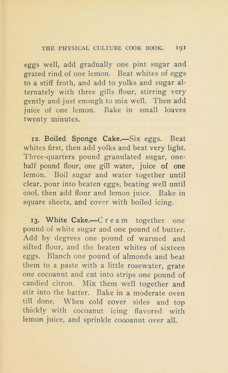 eggs well, add gradually one pint sugar and grated rind of one lemon. Beat whites of eggs to a stiff froth, and add to yolks and sugar al- ternately with three gills flour, stirring very gently and just enough to mix well. Then add juice of one lemon. Bake in small loaves twenty minutes. 12. Boiled Sponge Cake.—Six eggs. Beat whites first, then add yolks and beat very light. Three-quarters pound granulated sugar, one- half pound flour, one gill water, juice of one lemon. Boil sugar and water together until clear, pour into beaten eggs, beating well until cool, then add flour and lemon juice. Bake in square sheets, and cover with boiled icing. 13. White Cake.—C ream together one pound of white sugar and one pound of butter. Add by degrees one pound of warmed and sifted flour, and the beaten whites of sixteen eggs. Blanch one pound of almonds and beat them to a paste with a little rosewater, grate one cocoanut and cut into strips one pound of candied citron. Mix them well together and stir into the batter. Bake in a moderate oven till done. When cold cover sides and top thickly with cocoanut icing flavored with lemon juice, and sprinkle cocoanut over all.