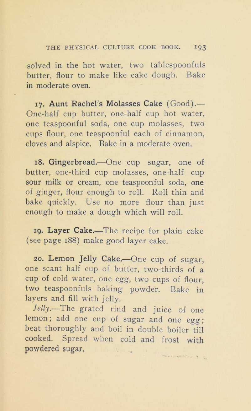 solved in the hot water, two tablespoonfiils butter, flour to make like cake dough. Bake in moderate oven. 17. Aunt Rachel's Molasses Cake (Good).— One-half cup butter, one-half cup hot water, one teaspoonful soda, one cup molasses, two cups flour, one teaspoonful each of cinnamon, cloves and alspice. Bake in a moderate oven. 18. Gingerbread.—One cup sugar, one of butter, one-third cup molasses, one-half cup sour milk or cream, one teaspoonful soda, one of ginger, flour enough to roll. Roll thin and bake quickly. Use no more flour than just enough to make a dough which will roll. 19. Layer Cake.—The recipe for plain cake (see page 188) make good layer cake. 20. Lemon Jelly Cake.—One cup of sugar, one scant half cup of butter, two-thirds of a cup of cold water, one egg, two cups of flour, two teaspoonfuls baking powder. Bake in layers and fill with jelly. Jelly.—The grated rind and juice of one lemon; add one cup of sugar and one egg; beat thoroughly and boil in double boiler till cooked. Spread when cold and frost with powdered sugar,