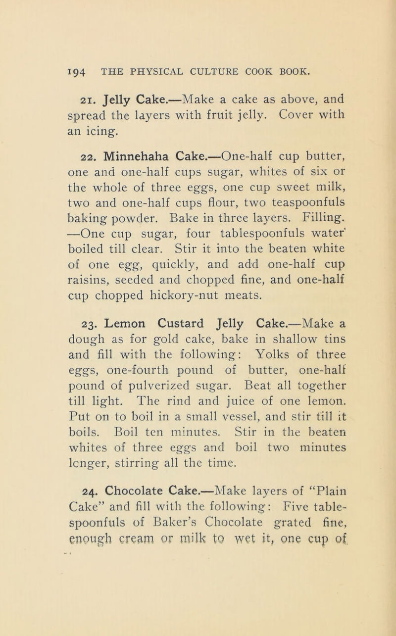 21. Jelly Cake.—Make a cake as above, and spread the layers with fruit jelly. Cover with an icing. 22. Minnehaha Cake.—One-half cup butter, one and one-half cups sugar, whites of six or the whole of three eggs, one cup sweet milk, two and one-half cups flour, two teaspoonfuls baking powder. Bake in three layers. Filling. —One cup sugar, four tablespoonfuls water boiled till clear. Stir it into the beaten white of one egg, quickly, and add one-half cup raisins, seeded and chopped fine, and one-half cup chopped hickory-nut meats. 23. Lemon Custard Jelly Cake.—Make a dough as for gold cake, bake in shallow tins and fill with the following: Yolks of three eggs, one-fourth pound of butter, one-half pound of pulverized sugar. Beat all together till light. The rind and juice of one lemon. Put on to boil in a small vessel, and stir till it boils. Boil ten minutes. Stir in the beaten whites of three eggs and boil two minutes longer, stirring all the time. 24. Chocolate Cake.—Make layers of ‘‘Plain Cake” and fill with the following: Five table- spoonfuls of Baker’s Chocolate grated fine, enough cream or milk to wet it, one cup of