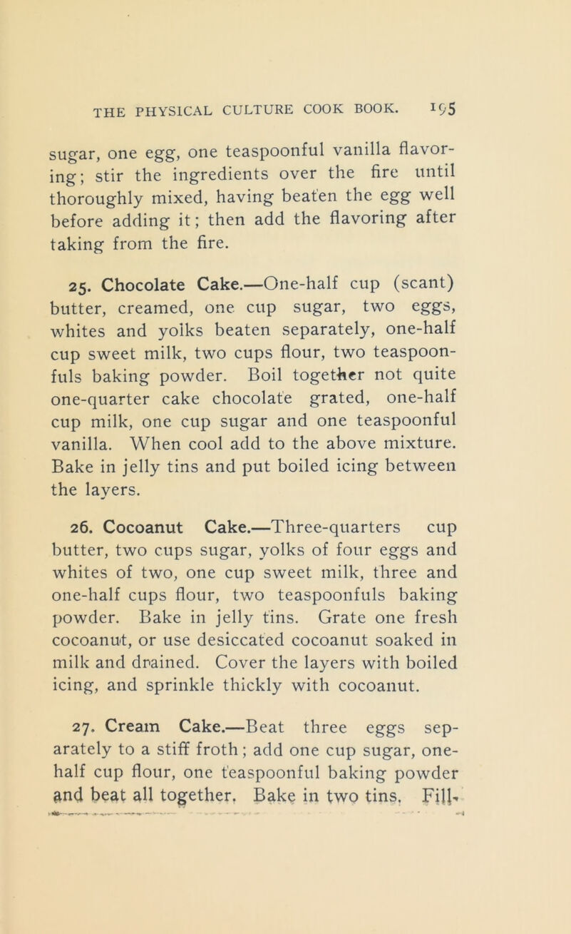 sugar, one egg, one teaspoonful vanilla flavor- ing; stir the ingredients over the fire until thoroughly mixed, having beaten the egg well before adding it; then add the flavoring after taking from the fire. 25. Chocolate Cake.—One-half cup (scant) butter, creamed, one cup sugar, two eggs, whites and yolks beaten separately, one-half cup sweet milk, two cups flour, two teaspoon- fuls baking powder. Boil together not quite one-quarter cake chocolate grated, one-half cup milk, one cup sugar and one teaspoonful vanilla. When cool add to the above mixture. Bake in jelly tins and put boiled icing between the layers. 26. Cocoanut Cake.—Three-quarters cup butter, two cups sugar, yolks of four eggs and whites of two, one cup sweet milk, three and one-half cups flour, two teaspoonfuls baking powder. Bake in jelly tins. Grate one fresh cocoanut, or use desiccated cocoanut soaked in milk and drained. Cover the layers with boiled icing, and sprinkle thickly with cocoanut. 27. Cream Cake.—Beat three eggs sep- arately to a stiff froth; add one cup sugar, one- half cup flour, one t'easpoonful baking powder ^nd beat all together. Bake in two tins. Fill-