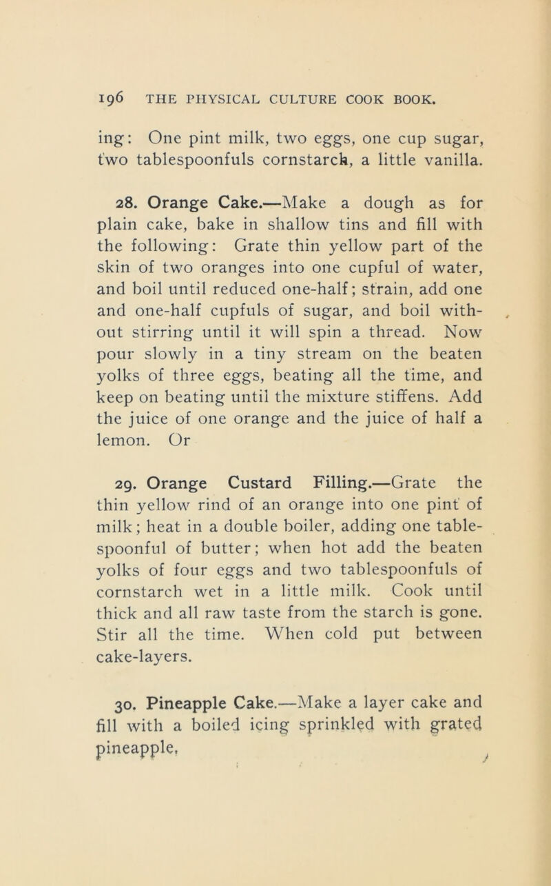 ing: One pint milk, two eggs, one cup sugar, two tablespoonfuls cornstarck, a little vanilla. 28. Orange Cake.—Make a dough as for plain cake, bake in shallow tins and fill with the following: Grate thin yellow part of the skin of two oranges into one cupful of water, and boil until reduced one-half; strain, add one and one-half cupfuls of sugar, and boil with- out stirring until it will spin a thread. Now pour slowly in a tiny stream on the beaten yolks of three eggs, beating all the time, and keep on beating until the mixture stififens. Add the juice of one orange and the juice of half a lemon. Or 29. Orange Custard Filling.—Grate the thin yellow rind of an orange into one pint' of milk; heat in a double boiler, adding one table- spoonful of butter; when hot add the beaten yolks of four eggs and two tablespoonfuls of cornstarch wet in a little milk. Cook until thick and all raw taste from the starch is gone. Stir all the time. When cold put between cake-layers. 30. Pineapple Cake.—Make a layer cake and fill with a boiled icing sprinkled with grated pineapple,
