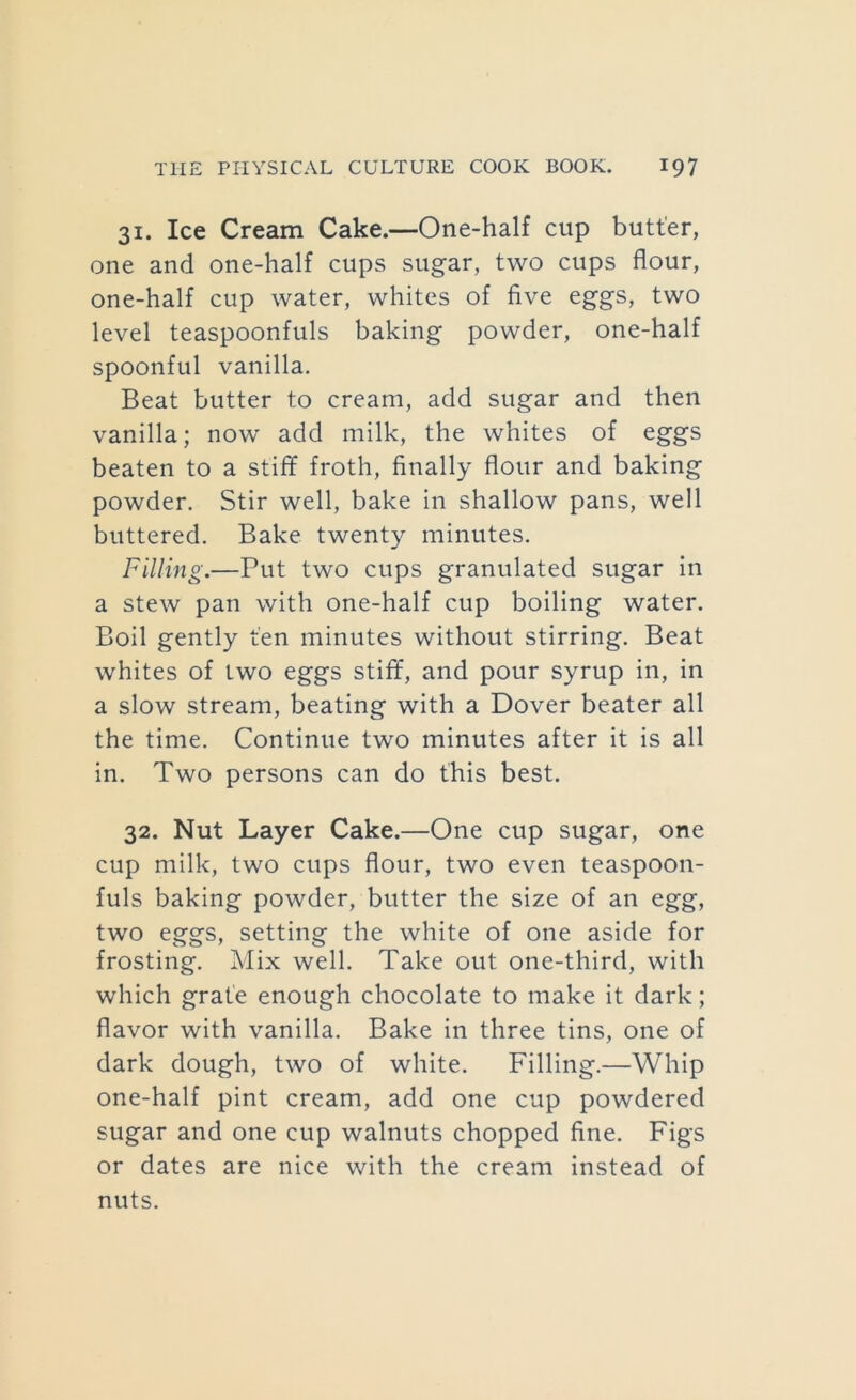 31. Ice Cream Cake.—One-half cup butter, one and one-half cups sugar, two cups flour, one-half cup water, whites of five eggs, two level teaspoonfuls baking powder, one-half spoonful vanilla. Beat butter to cream, add sugar and then vanilla; now add milk, the whites of eggs beaten to a stiff froth, finally flour and baking powder. Stir well, bake in shallow pans, well buttered. Bake twenty minutes. Filling.—Put two cups granulated sugar in a stew pan with one-half cup boiling water. Boil gently ten minutes without stirring. Beat whites of two eggs stiff, and pour syrup in, in a slow stream, beating with a Dover beater all the time. Continue two minutes after it is all in. Two persons can do this best. 32. Nut Layer Cake.—One cup sugar, one cup milk, two cups flour, two even teaspoon- fuls baking powder, butter the size of an egg, two eggs, setting the white of one aside for frosting. Mix well. Take out one-third, with which grate enough chocolate to make it dark; flavor with vanilla. Bake in three tins, one of dark dough, two of white. Filling.—Whip one-half pint cream, add one cup powdered sugar and one cup walnuts chopped fine. Figs or dates are nice with the cream instead of nuts.