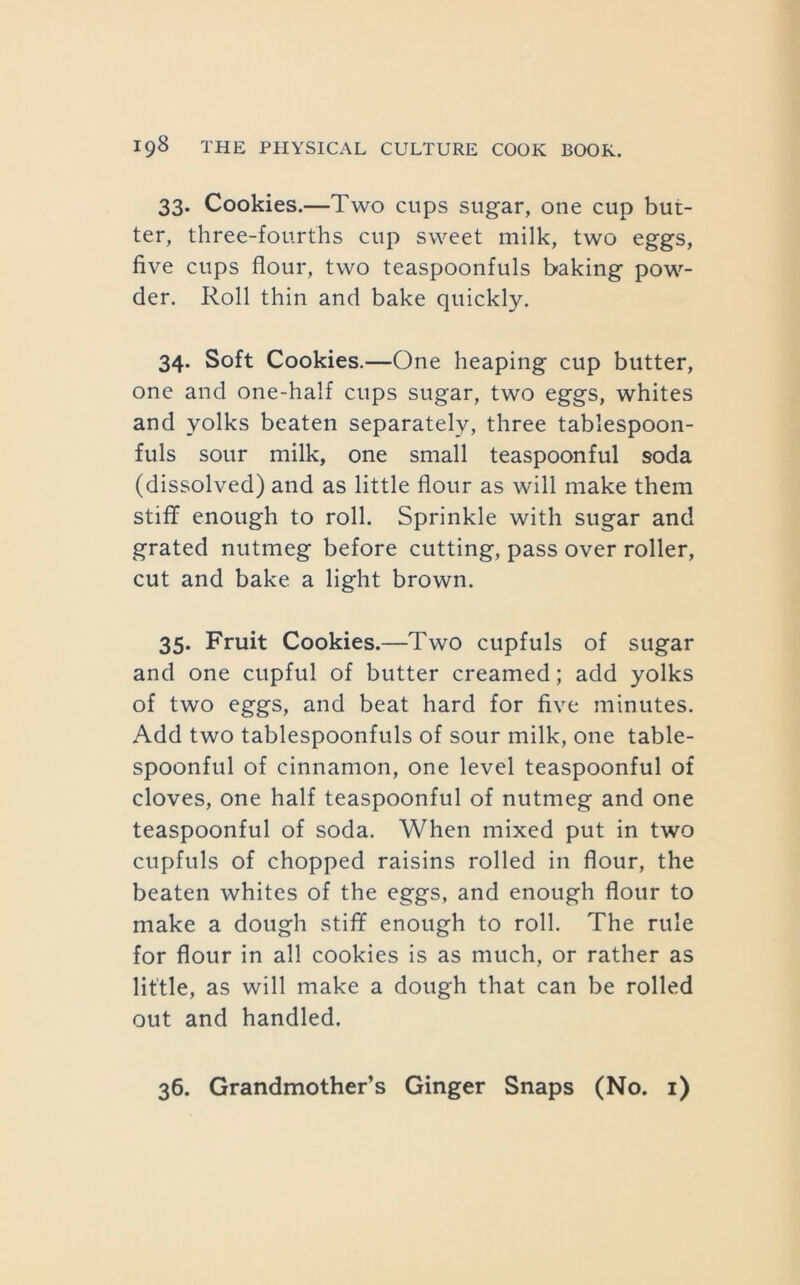 33. Cookies.—Two cups sugar, one cup but- ter, three-fourths cup sweet milk, two eggs, five cups flour, two teaspoonfuls baking pow- der. Roll thin and bake quickly. 34. Soft Cookies.—One heaping cup butter, one and one-half cups sugar, two eggs, whites and yolks beaten separately, three tablespoon- fuls sour milk, one small teaspoonful soda (dissolved) and as little flour as will make them stiflf enough to roll. Sprinkle with sugar and grated nutmeg before cutting, pass over roller, cut and bake a light brown. 35. Fruit Cookies.—Two cupfuls of sugar and one cupful of butter creamed; add yolks of two eggs, and beat hard for five minutes. Add two tablespoonfuls of sour milk, one table- spoonful of cinnamon, one level teaspoonful of cloves, one half teaspoonful of nutmeg and one teaspoonful of soda. When mixed put in two cupfuls of chopped raisins rolled in flour, the beaten whites of the eggs, and enough flour to make a dough stiff enough to roll. The rule for flour in all cookies is as much, or rather as little, as will make a dough that can be rolled out and handled. 36. Grandmother’s Ginger Snaps (No. i)