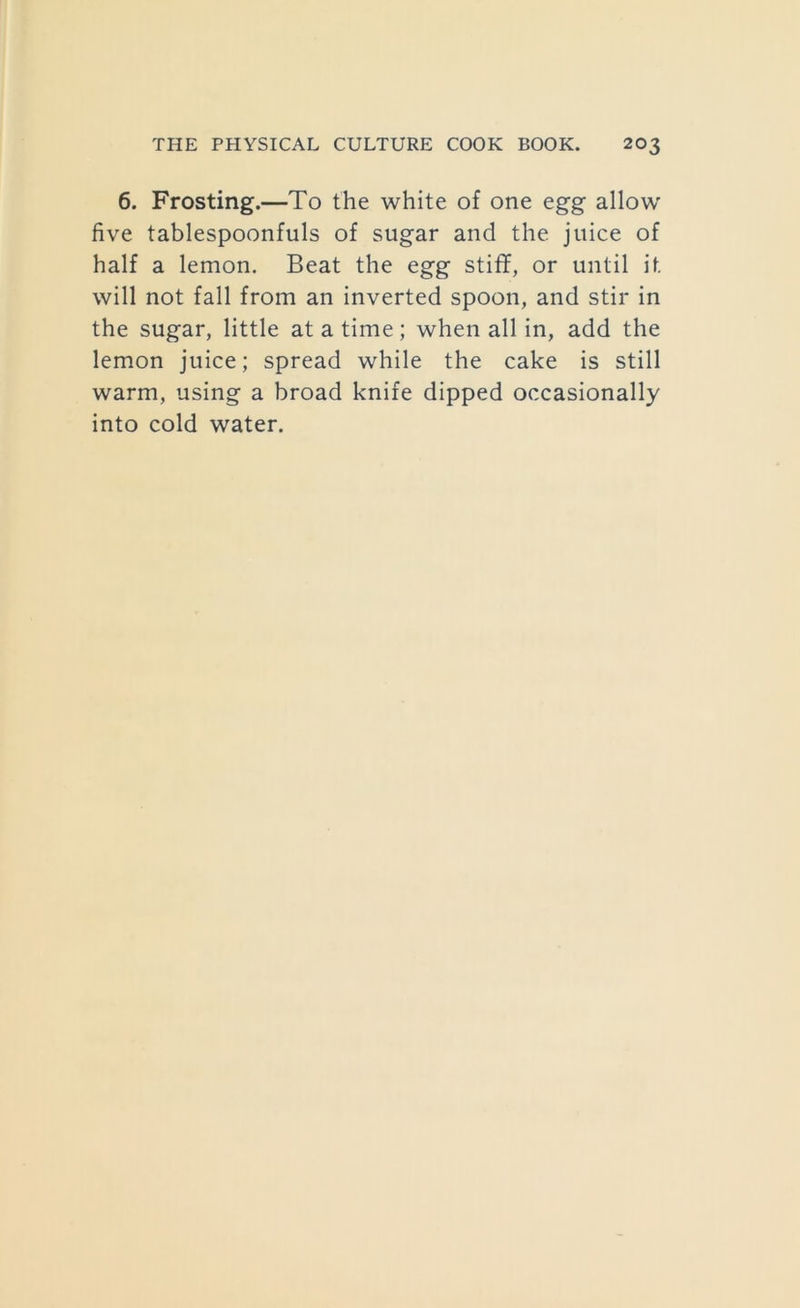 6. Frosting.—To the white of one egg allow five tablespoonfuls of sugar and the juice of half a lemon. Beat the egg stiflF, or until it will not fall from an inverted spoon, and stir in the sugar, little at a time; when all in, add the lemon juice; spread while the cake is still warm, using a broad knife dipped occasionally into cold water.