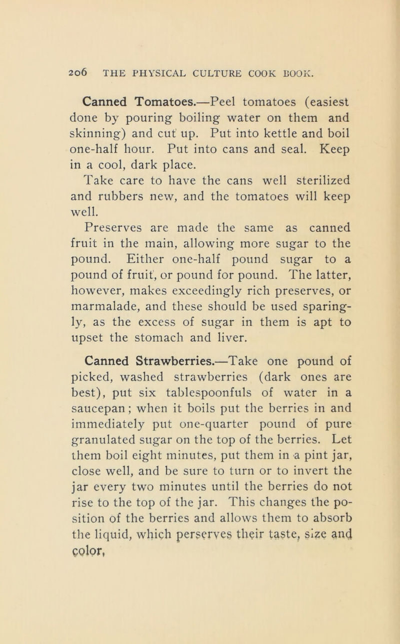 Canned Tomatoes.—Peel tomatoes (easiest done by pouring boiling water on them and skinning) and cut up. Put into kettle and boil one-half hour. Put into cans and seal. Keep in a cool, dark place. Take care to have the cans well sterilized and rubbers new, and the tomatoes will keep well. Preserves are made the same as canned fruit in the main, allowing more sugar to the pound. Either one-half pound sugar to a pound of fruit, or pound for pound. The latter, however, makes exceedingly rich preserves, or marmalade, and these should be used sparing- ly, as the excess of sugar in them is apt to upset the stomach and liver. Canned Strawberries.—Take one pound of picked, washed strawberries (dark ones are best), put six tablespoonfuls of water in a saucepan; when it boils put the berries in and immediately put one-quarter pound of pure granulated sugar on the top of the berries. Let them boil eight minutes, put them in a pint jar, close well, and be sure to turn or to invert the jar every two minutes until the berries do not rise to the top of the jar. This changes the po- sition of the berries and allows them to absorb the liquid, which perserves th^ir taste, size and color,