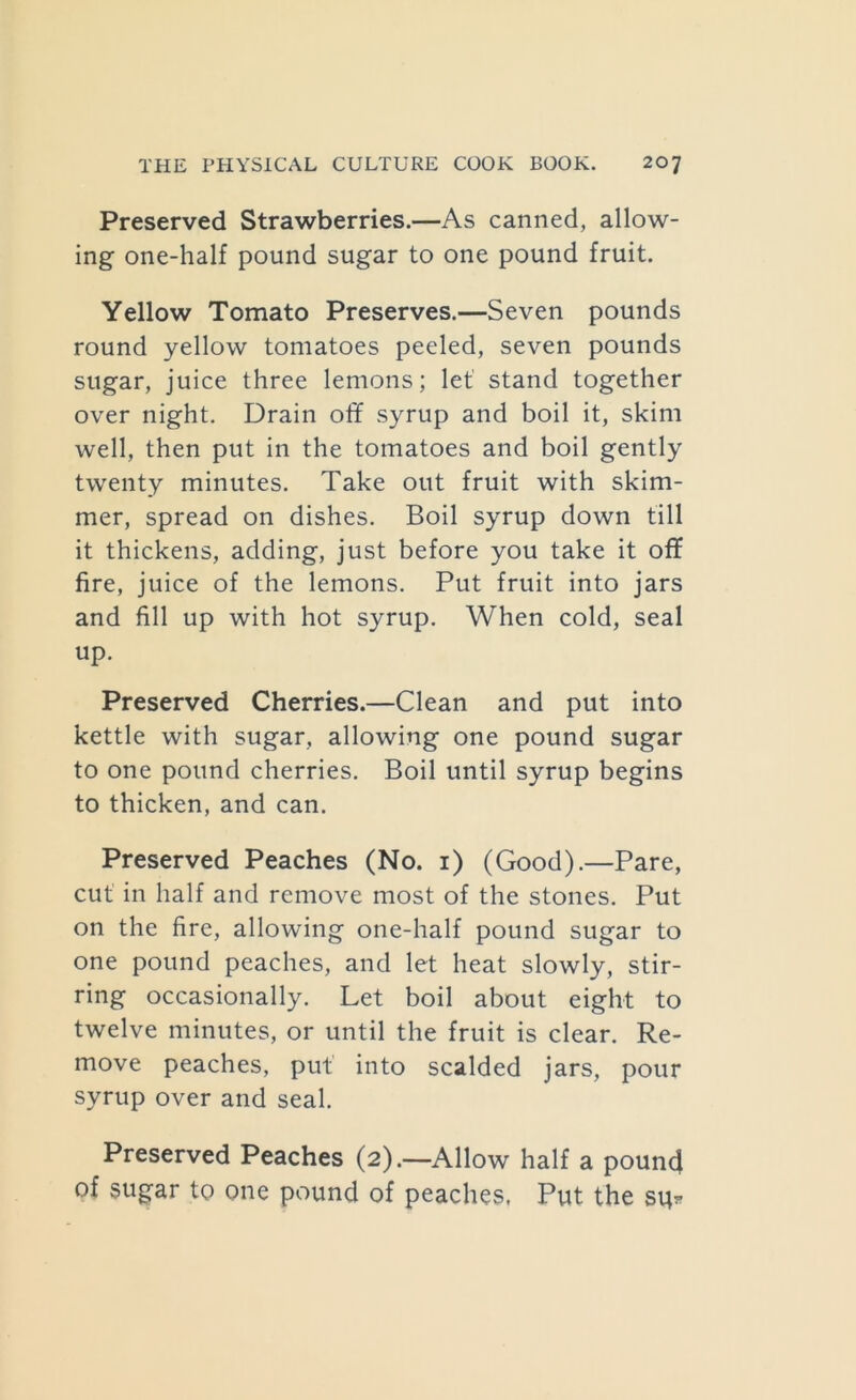 Preserved Strawberries.—As canned, allow- ing one-half pound sugar to one pound fruit. Yellow Tomato Preserves.—Seven pounds round yellow tomatoes peeled, seven pounds sugar, juice three lemons; let stand together over night. Drain off syrup and boil it, skim well, then put in the tomatoes and boil gently twenty minutes. Take out fruit with skim- mer, spread on dishes. Boil syrup down till it thickens, adding, just before you take it off fire, juice of the lemons. Put fruit into jars and fill up with hot syrup. When cold, seal up. Preserved Cherries.—Clean and put into kettle with sugar, allowing one pound sugar to one pound cherries. Boil until syrup begins to thicken, and can. Preserved Peaches (No. i) (Good).—Pare, cut in half and remove most of the stones. Put on the fire, allowing one-half pound sugar to one pound peaches, and let heat slowly, stir- ring occasionally. Let boil about eight to twelve minutes, or until the fruit is clear. Re- move peaches, put into scalded jars, pour syrup over and seal. Preserved Peaches (2).—Allow half a pouncj of sugar to one pound of peaches, Put the su*