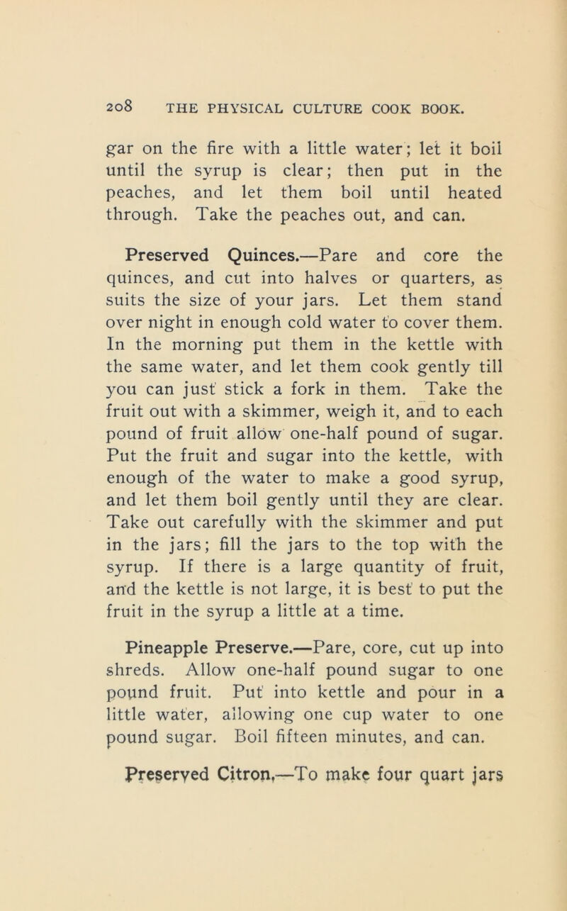 gar on the fire with a little water ; let it boil until the syrup is clear; then put in the peaches, and let them boil until heated through. Take the peaches out, and can. Preserved Quinces.—Pare and core the quinces, and cut into halves or quarters, as suits the size of your jars. Let them stand over night in enough cold water to cover them. In the morning put them in the kettle with the same water, and let them cook gently till you can just stick a fork in them. Take the fruit out with a skimmer, weigh it, and to each pound of fruit allow one-half pound of sugar. Put the fruit and sugar into the kettle, with enough of the water to make a good syrup, and let them boil gently until they are clear. Take out carefully with the skimmer and put in the jars; fill the jars to the top with the syrup. If there is a large quantity of fruit, and the kettle is not large, it is best to put the fruit in the syrup a little at a time. Pineapple Preserve.—Pare, core, cut up into shreds. Allow one-half pound sugar to one pound fruit. Put into kettle and pour in a little water, allowing one cup water to one pound sugar. Boil fifteen minutes, and can. Preserved Citron,—To make four quart jars