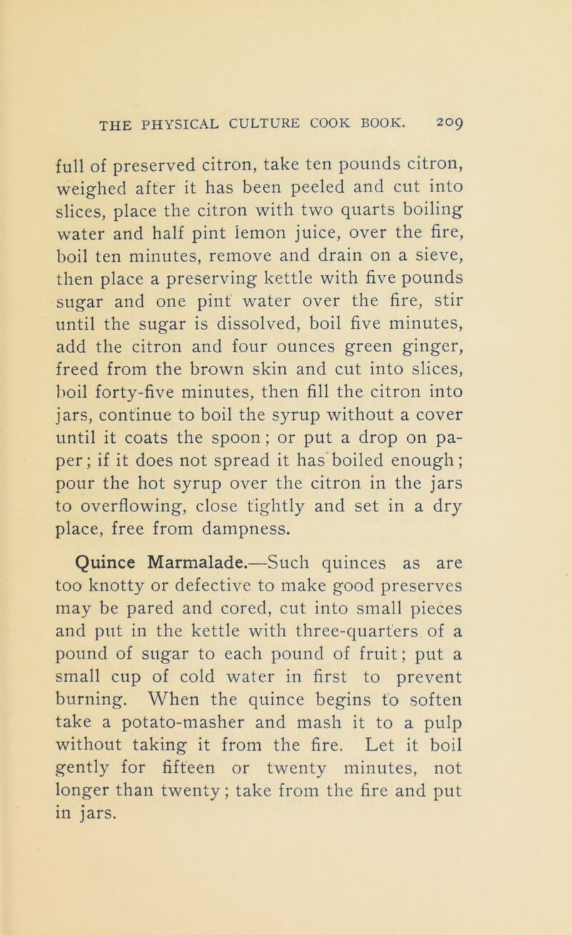 full of preserved citron, take ten pounds citron, weighed after it has been peeled and cut into slices, place the citron with two quarts boiling water and half pint lemon juice, over the fire, boil ten minutes, remove and drain on a sieve, then place a preserving kettle with five pounds sugar and one pint water over the fire, stir until the sugar is dissolved, boil five minutes, add the citron and four ounces green ginger, freed from the brown skin and cut into slices, l)oil forty-five minutes, then fill the citron into jars, continue to boil the syrup without a cover until it coats the spoon; or put a drop on pa- per; if it does not spread it has boiled enough; pour the hot syrup over the citron in the jars to overflowing, close tightly and set in a dry place, free from dampness. Quince Marmalade.—Such quinces as are too knotty or defective to make good preserves may be pared and cored, cut into small pieces and put in the kettle with three-quarters of a pound of sugar to each pound of fruit; put a small cup of cold water in first to prevent burning. When the quince begins t'o soften take a potato-masher and mash it to a pulp without taking it from the fire. Let it boil gently for fifteen or twenty minutes, not longer than twenty; take from the fire and put in jars.