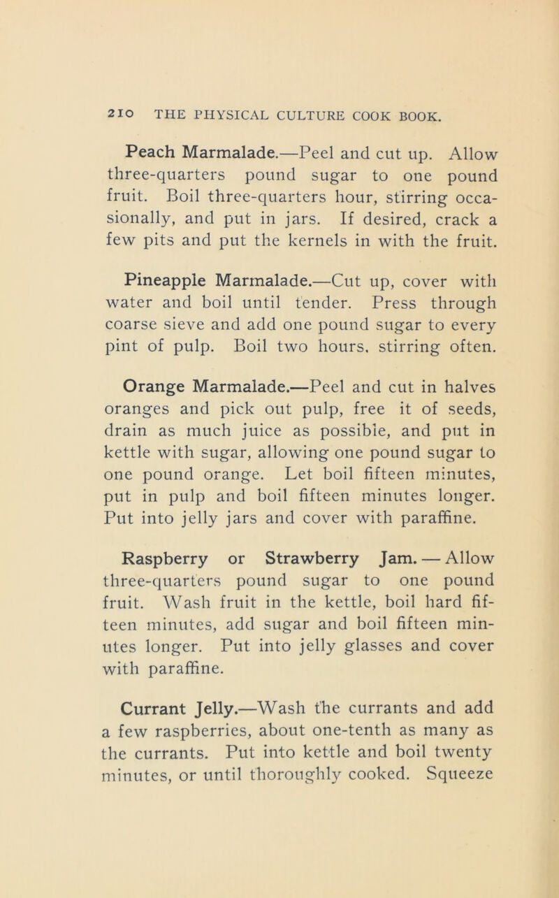 Peach Marmalade.—Peel and cut up. Allow three-quarters pound sugar to one pound fruit. Boil three-quarters hour, stirring occa- sionally, and put in jars. If desired, crack a few pits and put the kernels in with the fruit. Pineapple Marmalade.—Cut up, cover with water and boil until tender. Press through coarse sieve and add one pound sugar to every pint of pulp. Boil two hours, stirring often. Orange Marmalade.—Peel and cut in halves oranges and pick out pulp, free it of seeds, drain as much juice as possible, and put in kettle with sugar, allowing one pound sugar to one pound orange. Let boil fifteen minutes, put in pulp and boil fifteen minutes longer. Put into jelly jars and cover with paraffine. Raspberry or Strawberry Jam. — Allow three-quarters pound sugar to one pound fruit. Wash fruit in the kettle, boil hard fif- teen minutes, add sugar and boil fifteen min- utes longer. Put into jelly glasses and cover with paraffine. Currant Jelly.—Wash the currants and add a few raspberries, about one-tenth as many as the currants. Put into kettle and boil twenty minutes, or until thoroughl}^ cooked. Squeeze