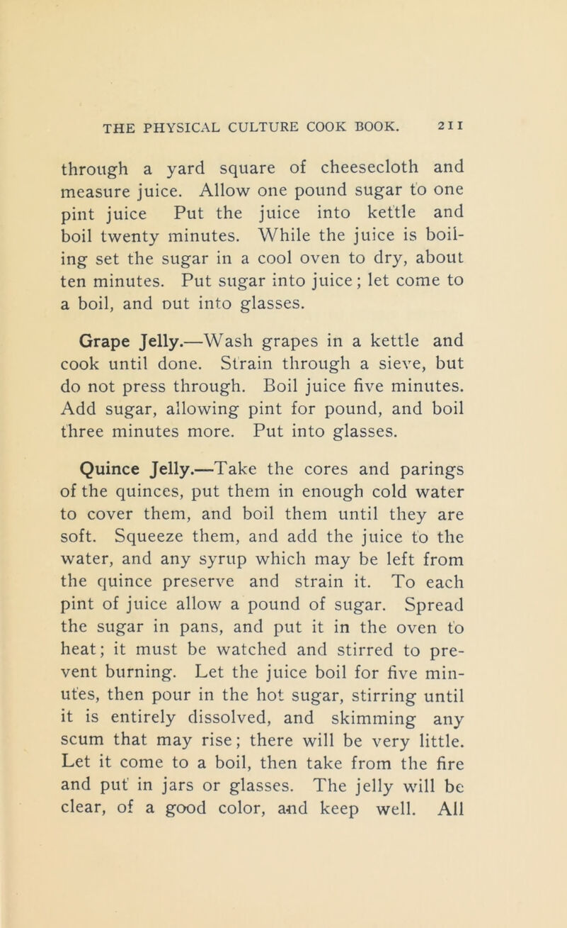 through a yard square of cheesecloth and measure juice. Allow one pound sugar to one pint juice Put the juice into kettle and boil twenty minutes. While the juice is boil- ing set the sugar in a cool oven to dry, about ten minutes. Put sugar into juice; let come to a boil, and out into glasses. Grape Jelly.—Wash grapes in a kettle and cook until done. Strain through a sieve, but do not press through. Boil juice five minutes. Add sugar, allowing pint for pound, and boil three minutes more. Put into glasses. Quince Jelly.—Take the cores and parings of the quinces, put them in enough cold water to cover them, and boil them until they are soft. Squeeze them, and add the juice to the water, and any syrup which may be left from the quince preserve and strain it. To each pint of juice allow a pound of sugar. Spread the sugar in pans, and put it in the oven to heat; it must be watched and stirred to pre- vent burning. Let the juice boil for five min- utes, then pour in the hot sugar, stirring until it is entirely dissolved, and skimming any scum that may rise; there will be very little. Let it come to a boil, then take from the fire and put in jars or glasses. The jelly will be clear, of a good color, and keep well. All
