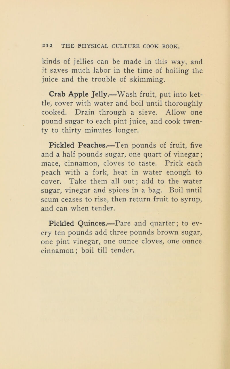 kinds of jellies can be made in this way, and it saves much labor in the time of boiling the juice and the trouble of skimming. Crab Apple Jelly.—Wash fruit, put into ket- tle, cover with water and boil until thoroughly cooked. Drain through a sieve. Allow one pound sugar to each pint juice, and cook twen- ty to thirty minutes longer. Pickled Peaches.—Ten pounds of fruit, five and a half pounds sugar, one quart of vinegar; mace, cinnamon, cloves to taste. Prick each peach with a fork, heat in water enough t'o cover. Take them all out; add to the water sugar, vinegar and spices in a bag. Boil until scum ceases to rise, then return fruit to syrup, and can when tender. Pickled Quinces.—Pare and quarter; to ev- ery ten pounds add three pounds brown sugar, one pint vinegar, one ounce cloves, one ounce cinnamon; boil till tender.