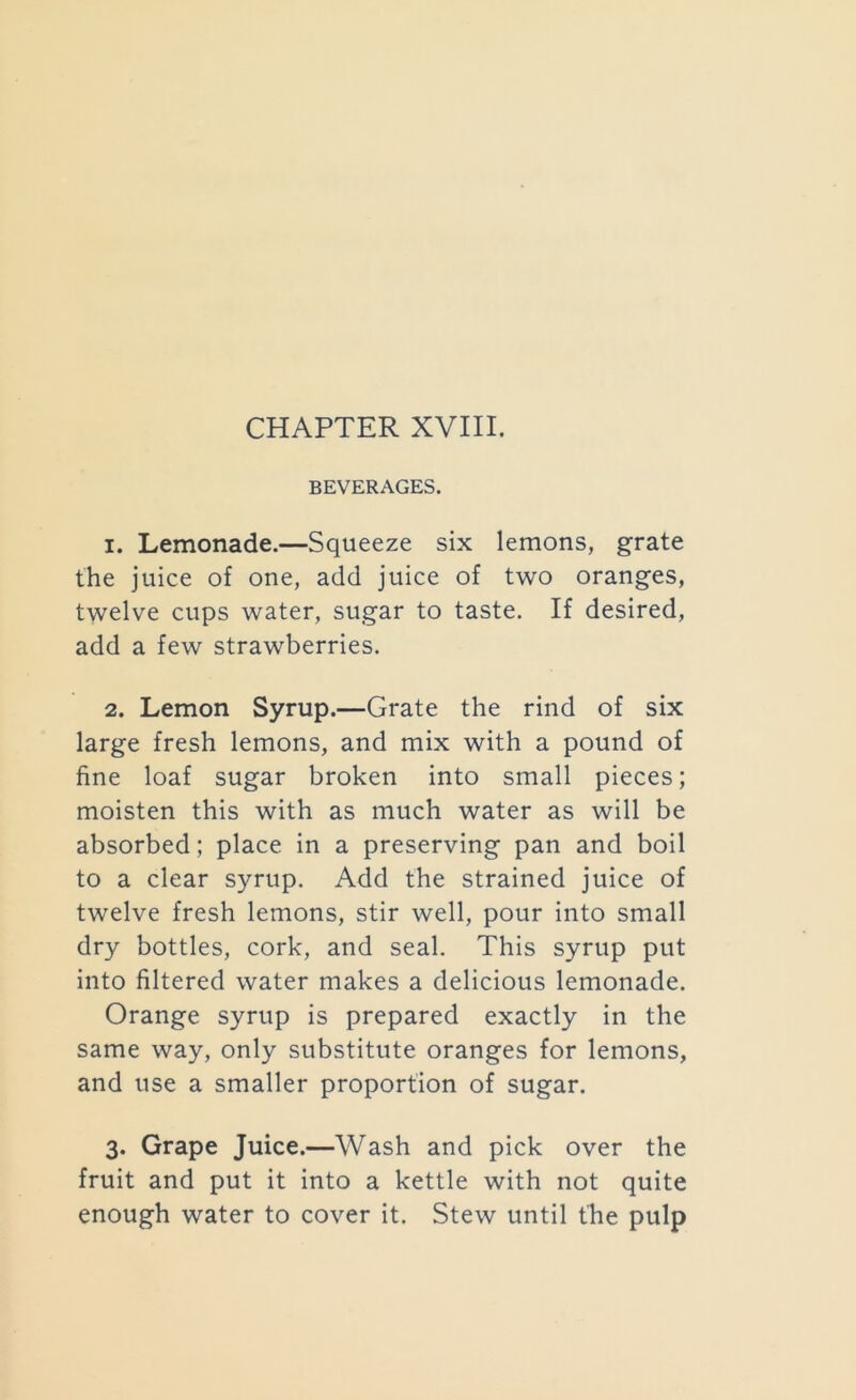 BEVERAGES. 1. Lemonade.—Squeeze six lemons, grate the juice of one, add juice of two oranges, twelve cups water, sugar to taste. If desired, add a few strawberries. 2. Lemon Syrup.—Grate the rind of six large fresh lemons, and mix with a pound of fine loaf sugar broken into small pieces; moisten this with as much water as will be absorbed; place in a preserving pan and boil to a clear syrup. Add the strained juice of twelve fresh lemons, stir well, pour into small dry bottles, cork, and seal. This syrup put into filtered water makes a delicious lemonade. Orange syrup is prepared exactly in the same way, only substitute oranges for lemons, and use a smaller proportion of sugar. 3. Grape Juice.—Wash and pick over the fruit and put it into a kettle with not quite enough water to cover it. Stew until the pulp