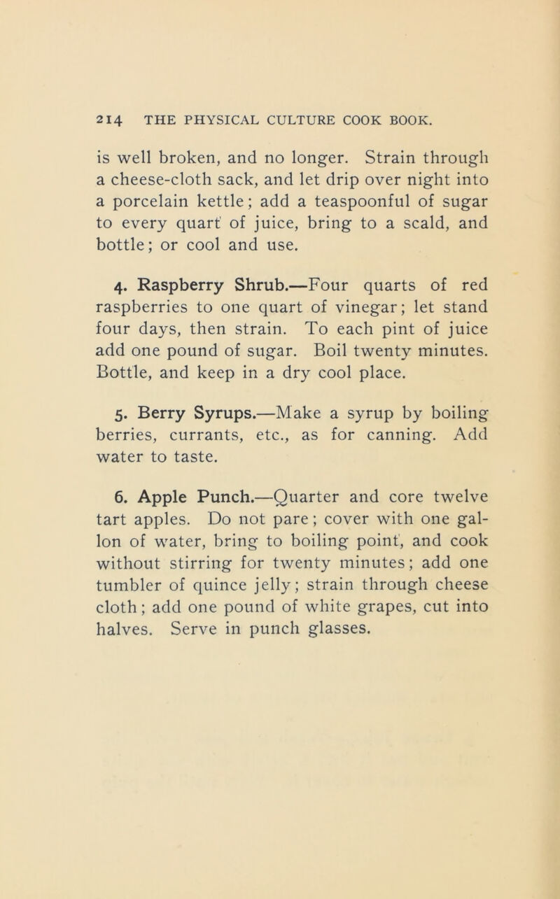 is well broken, and no longer. Strain through a cheese-cloth sack, and let drip over night into a porcelain kettle; add a teaspoonful of sugar to every quart' of juice, bring to a scald, and bottle; or cool and use. 4. Raspberry Shrub.—Four quarts of red raspberries to one quart of vinegar; let stand four days, then strain. To each pint of juice add one pound of sugar. Boil twenty minutes. Bottle, and keep in a dry cool place. 5. Berry Syrups.—Make a syrup by boiling berries, currants, etc., as for canning. Add water to taste. 6. Apple Punch.—Quarter and core twelve tart apples. Do not pare; cover with one gal- lon of water, bring to boiling point’, and cook without stirring for twenty minutes; add one tumbler of quince jelly; strain through cheese cloth; add one pound of white grapes, cut into halves. Serve in punch glasses.