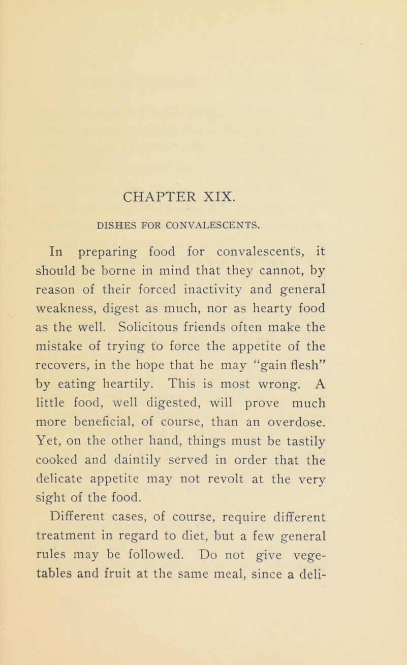 DISHES FOR CONVALESCENTS. In preparing food for convalescent’s, it should be borne in mind that they cannot, by reason of their forced inactivity and general weakness, digest as much, nor as hearty food as the well. Solicitous friends often make the mistake of trying to force the appetite of the recovers, in the hope that he may “gain flesh” by eating heartily. This is most wrong. A little food, well digested, will prove much more beneflcial, of course, than an overdose. Yet, on the other hand, things must be tastily cooked and daintily served in order that the delicate appetite may not revolt at the very sight of the food. Dififerent cases, of course, require diflferent treatment in regard to diet, but a few general rules may be followed. Do not give vege- tables and fruit at the same meal, since a deli-