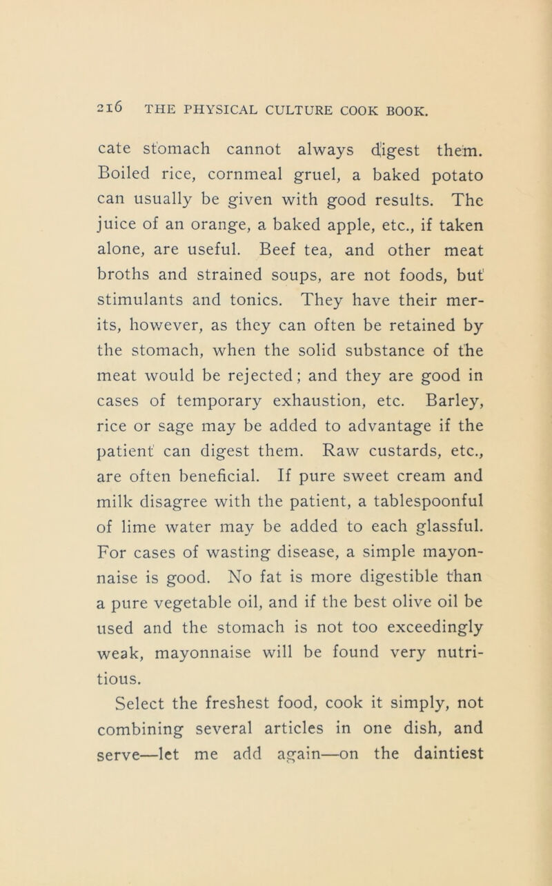cate stomach cannot always digest them. Boiled rice, cornmeal gruel, a baked potato can usually be given with good results. The juice of an orange, a baked apple, etc., if taken alone, are useful. Beef tea, and other meat broths and strained soups, are not foods, but' stimulants and tonics. They have their mer- its, however, as they can often be retained by the stomach, when the solid substance of the meat would be rejected; and they are good in cases of temporary exhaustion, etc. Barley, rice or sage may be added to advantage if the patient' can digest them. Raw custards, etc., are often beneficial. If pure sweet cream and milk disagree with the patient, a tablespoonful of lime water may be added to each glassful. For cases of wasting disease, a simple mayon- naise is good. No fat is more digestible than a pure vegetable oil, and if the best olive oil be used and the stomach is not too exceedingly weak, mayonnaise will be found very nutri- tious. Select the freshest food, cook it simply, not combining several articles in one dish, and serve—let me add again—on the daintiest