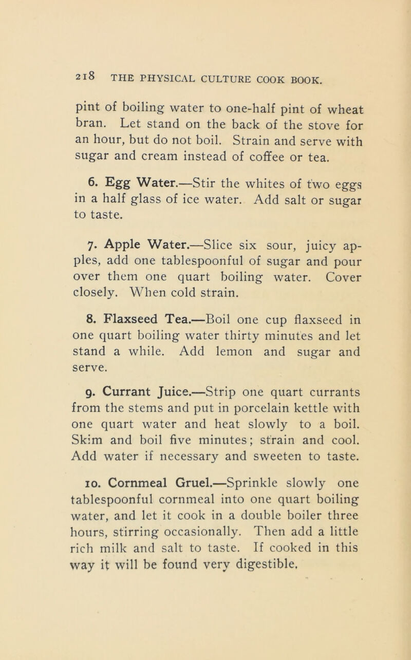 pint of boiling water to one-half pint of wheat bran. Let stand on the back of the stove for an hour, but do not boil. Strain and serve with sugar and cream instead of coffee or tea. 6. Egg Water.—Stir the whites of two eggs in a half glass of ice water. Add salt or sugar to taste. 7. Apple Water.—Slice six sour, juicy ap- ples, add one tablespoonful of sugar and pour over them one quart boiling water. Cover closely. When cold strain. 8. Flaxseed Tea.—Boil one cup flaxseed in one quart boiling water thirty minutes and let stand a while. Add lemon and sugar and serve. 9. Currant Juice.—Strip one quart currants from the stems and put in porcelain kettle with one quart water and heat slowly to a boil. Skim and boil five minutes; strain and cool. Add water if necessary and sweeten to taste. 10. Cornmeal Gruel.—Sprinkle slowly one tablespoonful cornmeal into one quart boiling water, and let it cook in a double boiler three hours, stirring occasionally. Then add a little rich milk and salt to taste. If cooked in this way it will be found very digestible.
