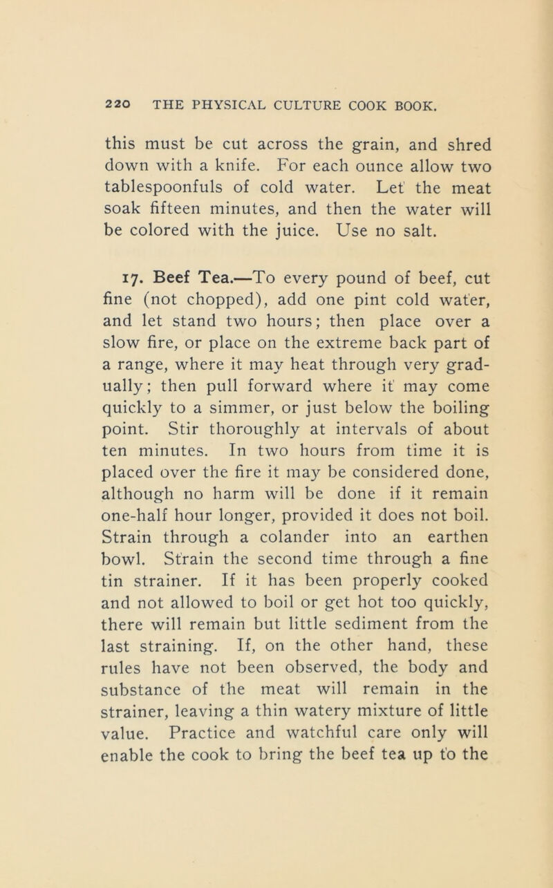 this must be cut across the grain, and shred down with a knife. For each ounce allow two tablespoonfuls of cold water. Let' the meat soak fifteen minutes, and then the water will be colored with the juice. Use no salt. 17. Beef Tea.—To every pound of beef, cut fine (not chopped), add one pint cold water, and let stand two hours; then place over a slow fire, or place on the extreme back part of a range, where it may heat through very grad- ually; then pull forward where if may come quickly to a simmer, or just below the boiling point. Stir thoroughly at intervals of about ten minutes. In two hours from time it is placed over the fire it ma}'- be considered done, although no harm will be done if it remain one-half hour longer, provided it does not boil. Strain through a colander into an earthen bowl. Strain the second time through a fine tin strainer. If it has been properly cooked and not allowed to boil or get hot too quickly, there will remain but little sediment from the last straining. If, on the other hand, these rules have not been observed, the body and substance of the meat will remain in the strainer, leaving a thin watery mixture of little value. Practice and watchful care only will enable the cook to bring the beef tea up fo the