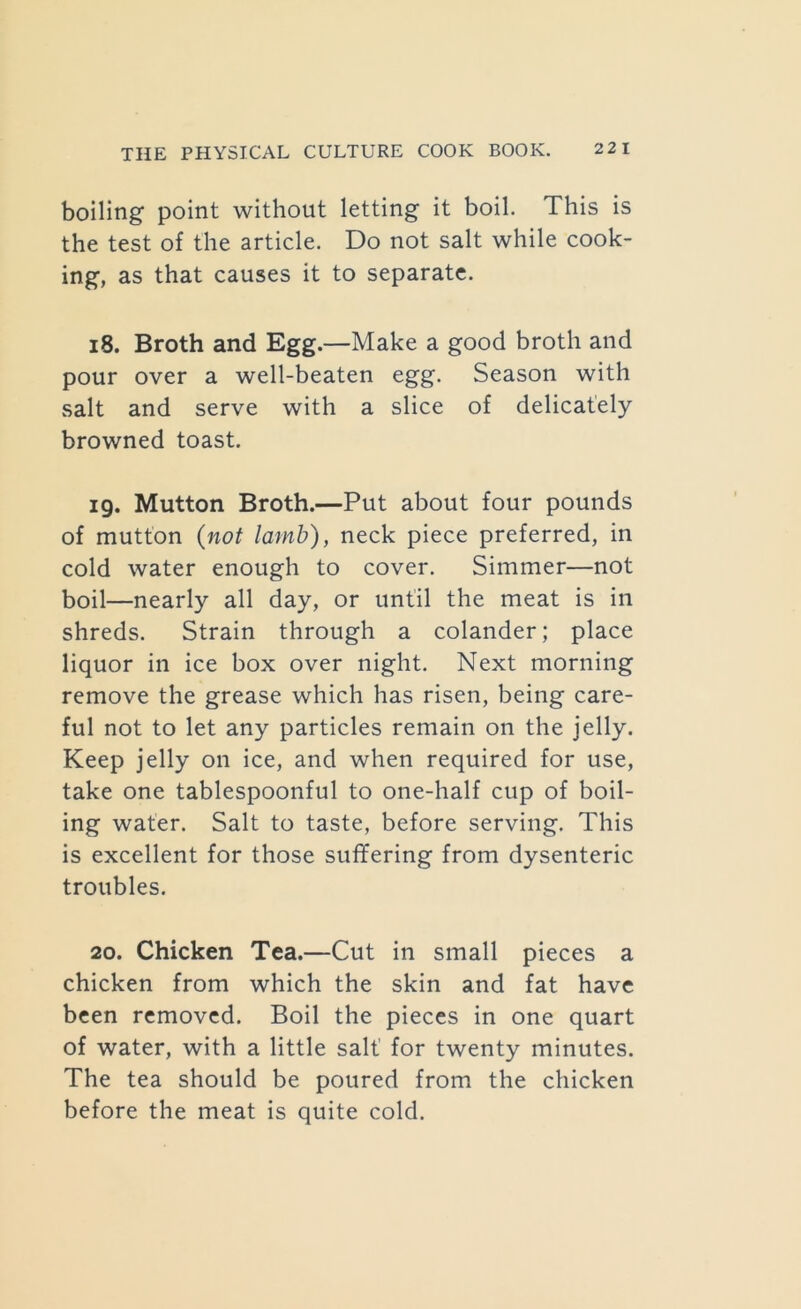boiling point without letting it boil. This is the test of the article. Do not salt while cook- ing, as that causes it to separate. 18. Broth and Egg.—Make a good broth and pour over a well-beaten egg. Season with salt and serve with a slice of delicately browned toast. 19. Mutton Broth.—Put about four pounds of mutton {not lamb), neck piece preferred, in cold water enough to cover. Simmer—not boil—nearly all day, or until the meat is in shreds. Strain through a colander; place liquor in ice box over night. Next morning remove the grease which has risen, being care- ful not to let any particles remain on the jelly. Keep jelly on ice, and when required for use, take one tablespoonful to one-half cup of boil- ing water. Salt to taste, before serving. This is excellent for those suffering from dysenteric troubles. 20. Chicken Tea.—Cut in small pieces a chicken from which the skin and fat have been removed. Boil the pieces in one quart of water, with a little salt’ for twenty minutes. The tea should be poured from the chicken before the meat is quite cold.