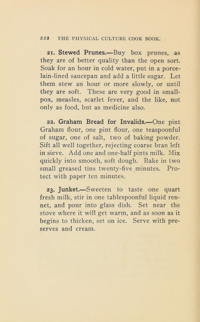 21. Stewed Prunes.—Buy box prunes, as they are of better quality than the open sort. Soak for an hour in cold water, put in a porce- lain-lined saucepan and add a little sugar. Let them stew an hour or more slowly, or until they are soft. These are very good in small- pox, measles, scarlet fever, and the like, not only as food, but as medicine also. 22. Graham Bread for Invalids.—One pint Graham flour, one pint flour, one teaspoonful of sugar, one of salt, two of baking powder. Sift all well together, rejecting coarse bran left in sieve. Add one and one-half pints milk. Mix quickly into smooth, soft dough. Bake in two small greased tins twenty-five minutes. Pro- tect with paper ten minutes. 23. Junket.—Sweeten to taste one quart fresh milk, stir in one tablespoonful liquid ren- net, and pour into glass dish. Set near the stove where it will get warm, and as soon as it begins to thicken, set on ice. Serve with pre- serves and cream.