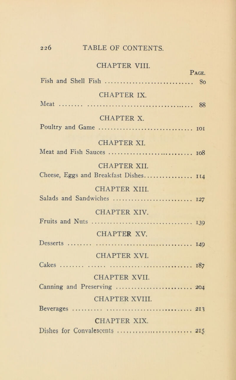 CHAPTER VIII. Page. Fish and Shell Fish So CHAPTER IX. Meat 88 CHAPTER X. Poultry and Game loi CHAPTER XL Meat and Fish Sauces io8 CHAPTER XII. Cheese, Eggs and Breakfast Dishes 114 CHAPTER XIII. Salads and Sandwiches 127 CHAPTER XIV. Fruits and Nuts 139 CHAPTER XV, Desserts 149 CHAPTER XVI. Cakes 187 CHAPTER XVII. Canning and Preserving 204 CHAPTER XVIII. Beverages 213 CHAPTER XIX. Dishes for Convalescents 215