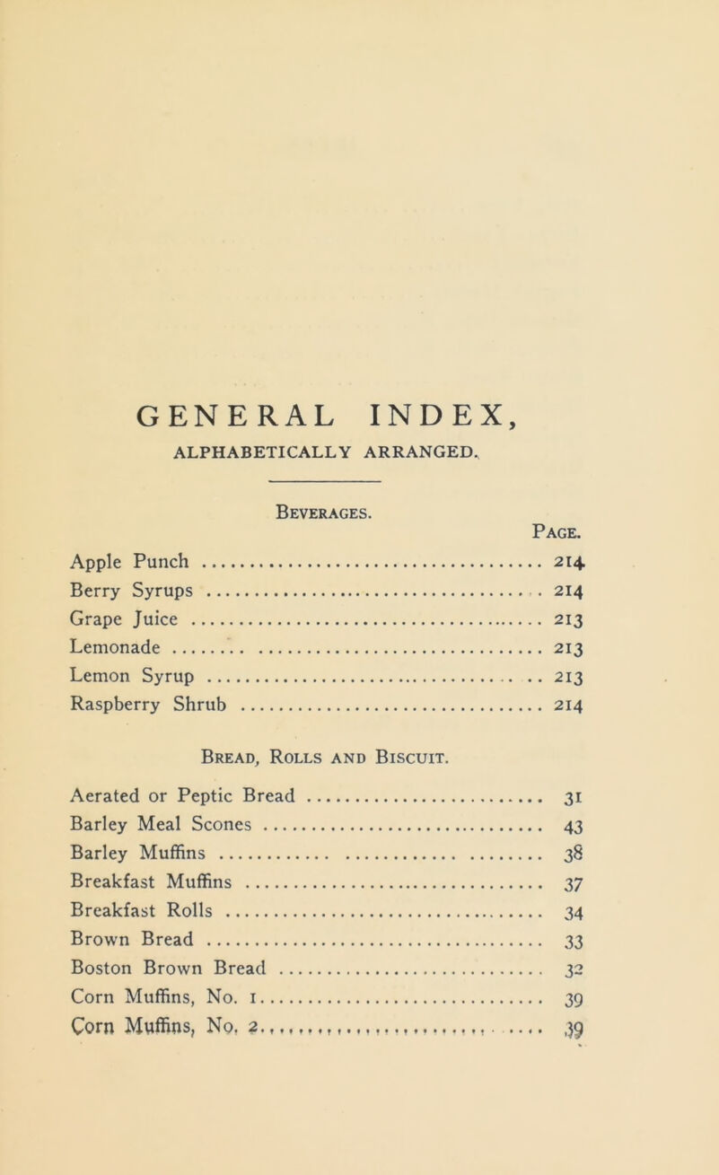 GENERAL INDEX, ALPHABETICALLY ARRANGED. Beverages. Page, Apple Punch 214 Berry Syrups 214 Grape Juice 213 Lemonade 213 Lemon Syrup 213 Raspberry Shrub 214 Bread, Rolls and Biscuit. Aerated or Peptic Bread 31 Barley Meal Scones 43 Barley Muffins 38 Breakfast Muffins 37 Breakfast Rolls 34 Brown Bread 33 Boston Brown Bread 32 Corn Muffins, No. i 39 Corn Mwffins, No, 2 39