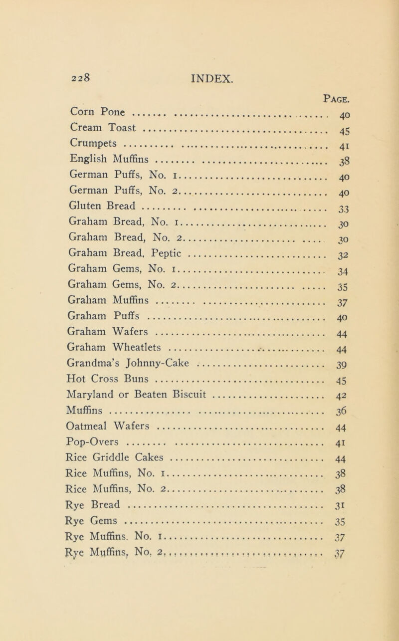 Page. Corn Pone 40 Cream Toast ^5 Crumpets 41 English Muffins 38 German Puffs, No. i 40 German Puffs, No. 2 40 Gluten Bread 33 Graham Bread, No. i 20 Graham Bread, No. 2 30 Graham Bread. Peptic 32 Graham Gems, No. i 34 Graham Gems, No. 2 35 Graham Muffins 37 Graham Puffs 40 Graham Wafers 44 Graham Wheatlets ■ 44 Grandma’s Johnny-Cake 39 Hot Cross Buns 45 Maryland or Beaten Biscuit 42 Muffins 36 Oatmeal Wafers 44 Pop-Overs 41 Rice Griddle Cakes 44 Rice Muffins, No. i 38 Rice Muffins, No. 2 38 Rye Bread 31 Rye Gems 35 Rye Muffins. No. i 37 Rye Muffins, No, 2. 37