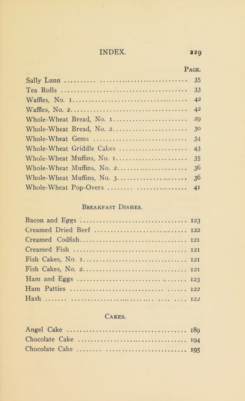 INDEX. 329 Page. Sally Lunn 35 Tea Rolls 33 Waffles, No. 42 Waffles, No. 2 42 Whole-Wheat Bread, No. i 29 Whole-Wheat Bread, No. 2 30 Whole-Wheat Gems 34 Whole-Wheat Griddle Cakes 43 Whole-Wheat Muffins, No. i 35 Whole-Wheat Muffins, No. 2 36 Whole-Wheat Muffins, No. 3 36 Whole-Wheat Pop-Overs 41 Breakfast Dishes. Bacon and Eg-qs 123 Creamed Dried Beef 122 Creamed Codfish 121 Creamed Fish 121 Fish Cakes, No. i 121 Fish Cakes, No. 2 121 Ham and Eggs 123 Ham Patties 122 Hash 122 Cakes. Angel Cake 189 Chocolate Cake 194 Chocolate Cake 195