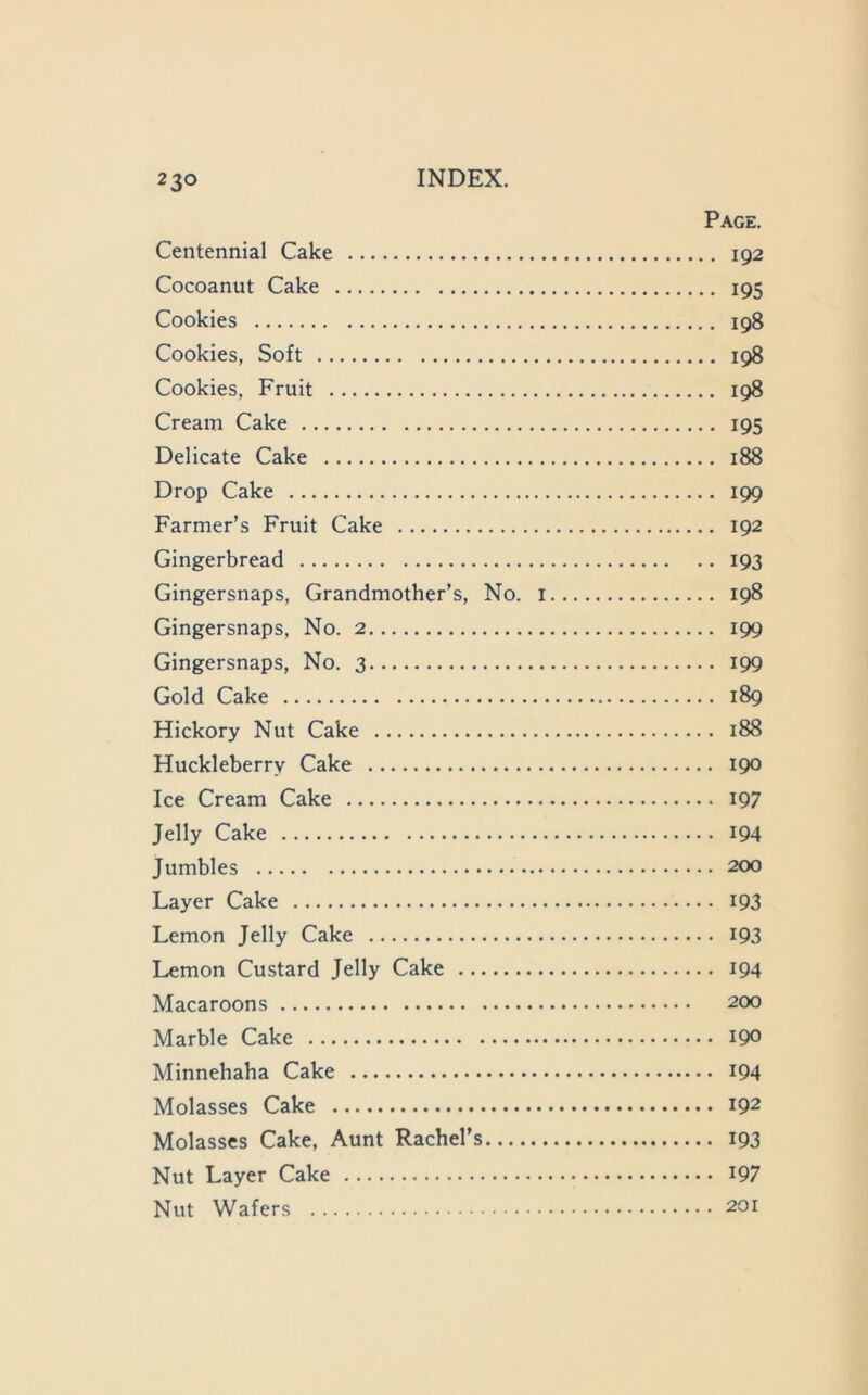 Page. Centennial Cake 192 Cocoanut Cake 195 Cookies 198 Cookies, Soft 198 Cookies, Fruit 198 Cream Cake 195 Delicate Cake 188 Drop Cake 199 Farmer’s Fruit Cake 192 Gingerbread 193 Gingersnaps, Grandmother’s, No. i 198 Gingersnaps, No. 2 199 Gingersnaps, No. 3 199 Gold Cake 189 Hickory Nut Cake 188 Huckleberry Cake 190 Ice Cream Cake 197 Jelly Cake IQ4 Jumbles 200 Layer Cake IQ3 Lemon Jelly Cake I93 Lemon Custard Jelly Cake 194 Macaroons 200 Marble Cake 190 Minnehaha Cake I94 Molasses Cake 192 Molasses Cake, Aunt Rachel’s 193 Nut Layer Cake I97 Nut Wafers 201
