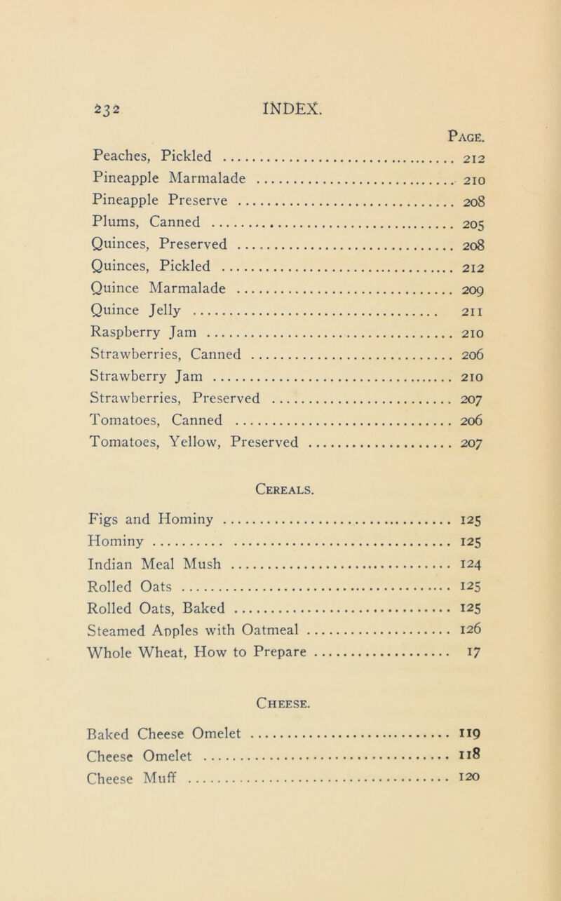 Page. Peaches, Pickled 212 Pineapple Marmalade 210 Pineapple Preserve 208 Plums, Canned 205 Quinces, Preserved 208 Quinces, Pickled 212 Quince Marmalade 209 Quince Jelly 211 Raspberry Jam 210 Strawberries, Canned 206 Strawberry Jam 210 Strawberries, Preserved 207 Tomatoes, Canned 206 Tomatoes, Yellow, Preserved 207 Cereals. Figs and Hominy 125 Hominy 125 Indian Meal Mush 124 Rolled Oats 125 Rolled Oats, Baked 125 Steamed Apples with Oatmeal 126 Whole Wheat, How to Prepare 17 Cheese. Baked Cheese Omelet IIQ Cheese Omelet 118 Cheese Muff 120