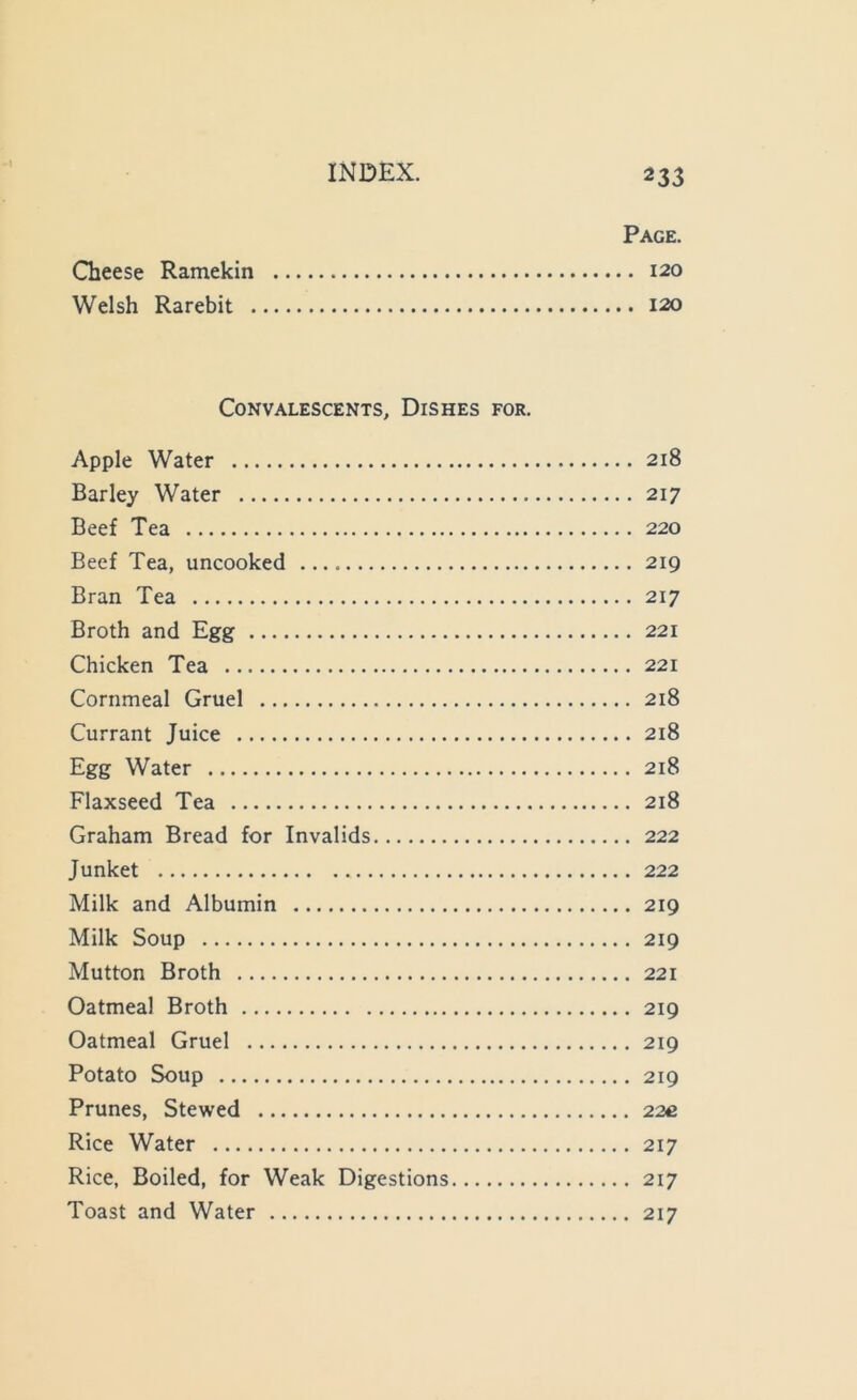 -1 233 Page. Gieese Ramekin 120 Welsh Rarebit 120 Convalescents, Dishes for. Apple Water 218 Barley Water 217 Beef Tea 220 Beef Tea, uncooked 219 Bran Tea 217 Broth and Egg 221 Chicken Tea 221 Cornmeal Gruel 218 Currant Juice 218 Egg Water 218 Flaxseed Tea 218 Graham Bread for Invalids 222 Junket 222 Milk and Albumin 219 Milk Soup 219 Mutton Broth 221 Oatmeal Broth 219 Oatmeal Gruel 219 Potato Soup 219 Prunes, Stewed 22c Rice Water 217 Rice, Boiled, for Weak Digestions 217 Toast and Water 217
