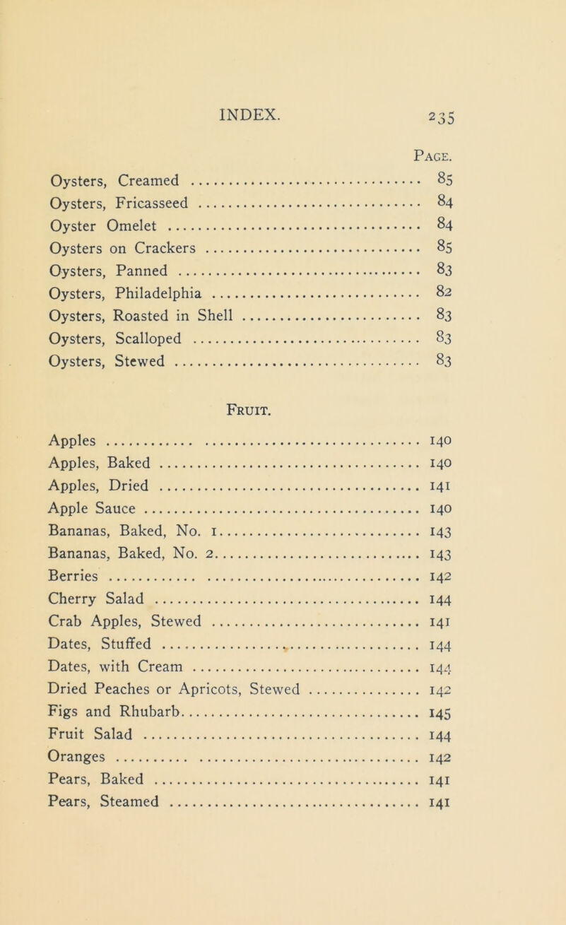 Page. Oysters, Fricasseed 84 Oysters on Crackers 85 Oysters, Philadelphia 82 Oysters, Roasted in Shell 83 Fruit. Apples 140 Apples, Baked 140 Apples, Dried 141 Apple Sauce 140 Bananas, Baked, No. i 143 Bananas, Baked, No. 2 143 Berries 142 Cherry Salad 144 Crab Apples, Stewed 141 Dates, Stuffed 144 Dates, with Cream 144 Dried Peaches or Apricots, Stewed 142 Figs and Rhubarb 145 Fruit Salad 144 Oranges 142 Pears, Baked 141 Pears, Steamed 141 Ol