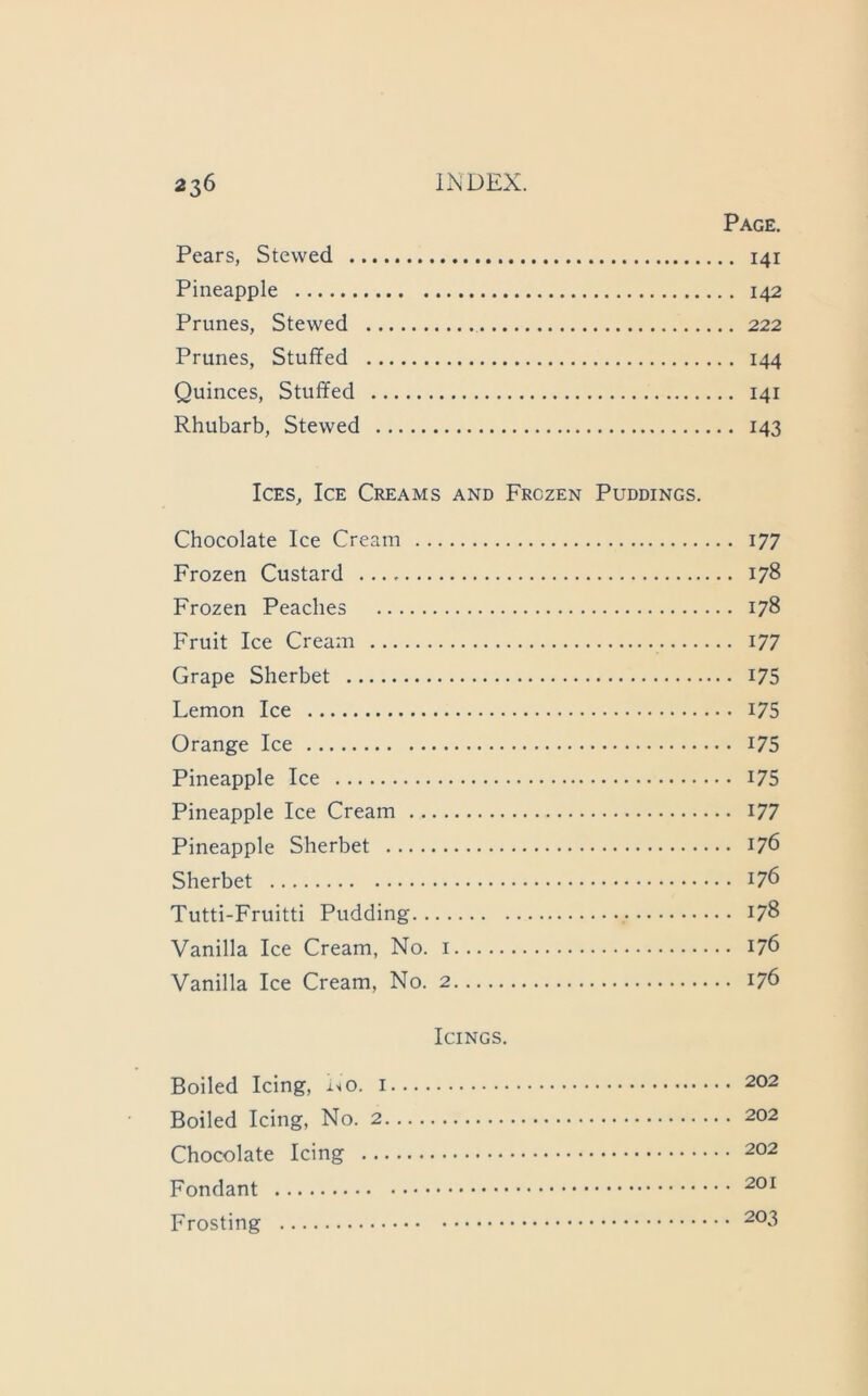 Page. Pears, Stewed 141 Pineapple 142 Prunes, Stewed 222 Prunes, Stuffed 144 Quinces, Stuffed 141 Rhubarb, Stewed 143 Ices, Ice Creams and Frozen Puddings. Chocolate Ice Cream 177 Frozen Custard 178 Frozen Peaches 178 Fruit Ice Cream 177 Grape Sherbet I75 Lemon Ice i75 Orange Ice I75 Pineapple Ice i75 Pineapple Ice Cream I77 Pineapple Sherbet 176 Sherbet Tutti-Fruitti Pudding 178 Vanilla Ice Cream, No. i 176 Vanilla Ice Cream, No. 2 176 Icings. Boiled Icing, i«o. 202 Boiled Icing, No. 2 202 Chocolate Icing 202 Fondant Frosting