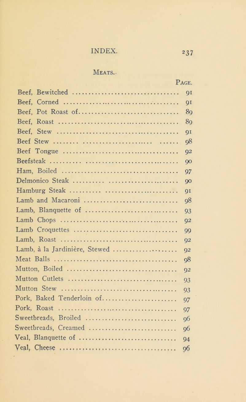 Meats.- Page. Beef, Bewitched 91 Beef, Corned 91 Beef, Pot Roast of 89 Beef, Roast 89 Beef, Stew 91 Beef Stew 98 Beef Tongue 92 Beefsteak 90 Ham, Boiled 97 Delmonico Steak 90 Hamburg Steak 91 Lamb and Macaroni 98 Lamb, Blanquette of 93 Lamb Chops 92 Lamb Croquettes 99 Lamb, Roast 92 Lamb, a la Jardiniere, Stewed 92 Meat Balls 98 Mutton, Boiled 92 Mutton Cutlets 93 Mutton Stew 93 Pork, Baked Tenderloin of 97 Pork, Roast 97 Sweetbreads, Broiled 96 Sweetbreads, Creamed 96 Veal, Blanquette of 94 Veal, Cheese 96