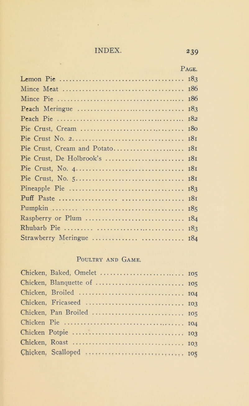 Page. Lemon Pie 183 Mince Meat 186 Mince Pie 186 Peach Meringue 183 Peach Pie 182 Pie Crust, Cream 180 Pie Crust No. 2 181 Pie Crust, Cream and Potato 181 Pie Crust, De Holbrook’s 181 Pie Crust, No. 4 181 Pie Crust, No. 5 181 Pineapple Pie 183 Puff Paste 181 Pumpkin 185 Raspberry or Plum 184 Rhubarb Pie 183 Strawberry Meringue 184 Poultry and Game. Chicken, Baked, Omelet 105 Chicken, Blanquette of 105 Chicken, Broiled 104 Chicken, Fricaseed 103 Chicken, Pan Broiled 103 Chicken Pie 104 Chicken Potpie 103 Chicken, Roast 103 Chicken, Scalloped 105