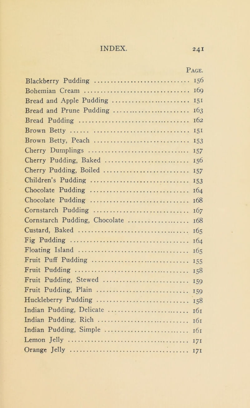 Page. Blackberry Pudding 156 Bohemian Cream 169 Bread and Apple Pudding 151 Bread and Prune Pudding 163 Bread Pudding 162 Brown Betty 151 Brown Betty, Peach 153 Cherry Dumplings 157 Cherry Pudding, Baked 156 Cherry Pudding, Boiled 157 Children’s Pudding 153 Chocolate Pudding 164 Chocolate Pudding 168 Cornstarch Pudding 167 Cornstarch Pudding, Chocolate 168 Custard, Baked 165 Fig Pudding 164 Floating Island 165 Fruit Puff Pudding 155 Fruit Pudding 158 Fruit Pudding, Stewed 159 Fruit Pudding, Plain 159 Huckleberry Pudding 158 Indian Pudding, Delicate i6i Indian Pudding, Rich 161 Indian Pudding, Simple 161 Lemon Jelly 171 Orange Jelly 171