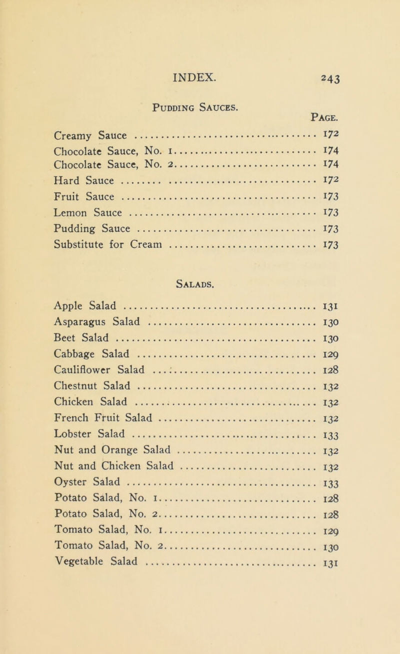 Pudding Sauces. Page. Creamy Sauce 172 Chocolate Sauce, No. i i74 Chocolate Sauce, No. 2 I74 Hard Sauce 172 Fruit Sauce I73 Lemon Sauce i73 Pudding Sauce 173 Substitute for Cream I73 Salads. Apple Salad 131 Asparagus Salad 130 Beet Salad 130 Cabbage Salad 129 Cauliflower Salad ...; 128 Chestnut Salad 132 Chicken Salad 132 French Fruit Salad 132 Lobster Salad 133 Nut and Orange Salad 132 Nut and Chicken Salad 132 Oyster Salad 133 Potato Salad, No. i 128 Potato Salad, No. 2 128 Tomato Salad, No. i 129 Tomato Salad, No. 2 130 Vegetable Salad 131