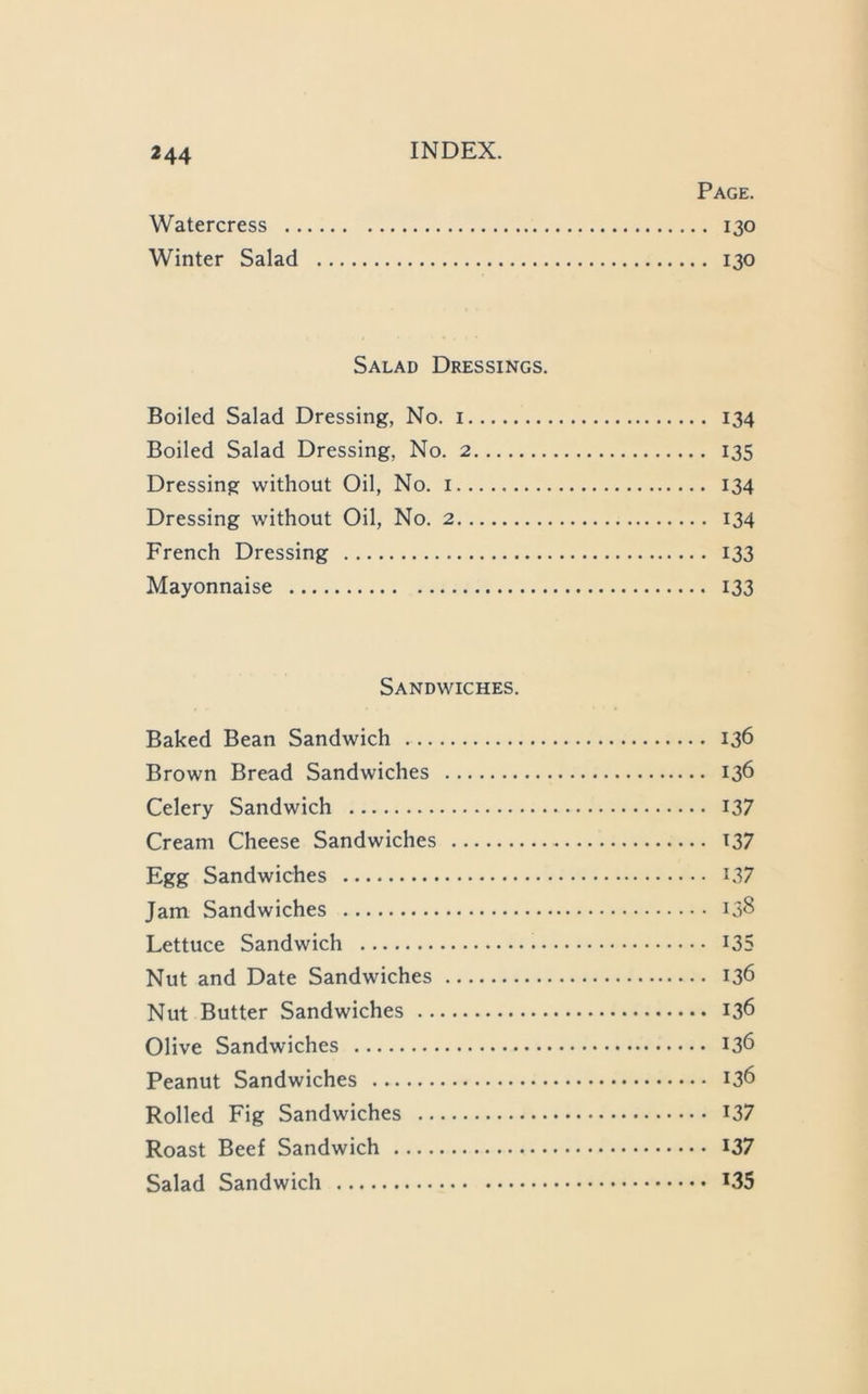 Page. Watercress 130 Winter Salad 130 Salad Dressings. Boiled Salad Dressing, No. i 134 Boiled Salad Dressing, No. 2 135 Dressing without Oil, No. i 134 Dressing without Oil, No. 2 134 French Dressing 133 Mayonnaise 133 Sandwiches. Baked Bean Sandwich 136 Brown Bread Sandwiches 136 Celery Sandwich I37 Cream Cheese Sandwiches I37 Egg Sandwiches I37 Jam Sandwiches 138 Lettuce Sandwich I35 Nut and Date Sandwiches 136 Nut Butter Sandwiches 136 Olive Sandwiches 136 Peanut Sandwiches 136 Rolled Fig Sandwiches I37 Roast Beef Sandwich I37 Salad Sandwich *35