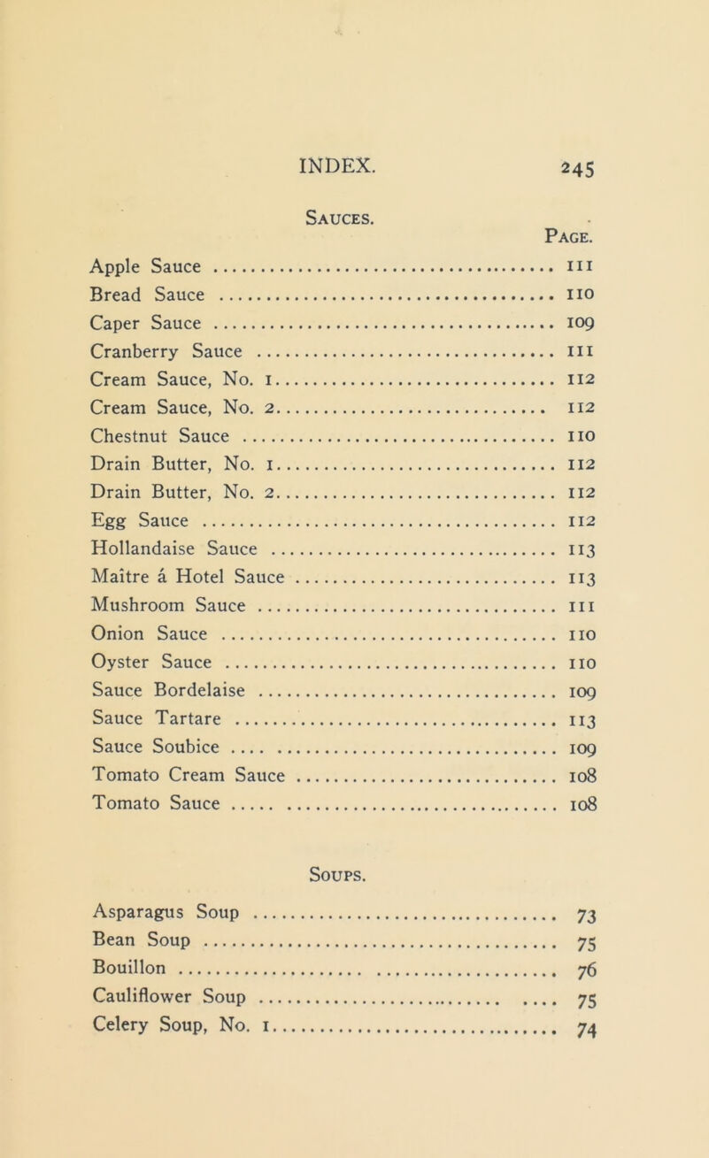 Sauces. Page. Apple Sauce m Bread Sauce no Caper Sauce 109 Cranberry Sauce in Cream Sauce, No. i 112 Cream Sauce, No. 2 112 Chestnut Sauce no Drain Butter, No. i 112 Drain Butter, No. 2 112 Egg Sauce 112 Hollandaise Sauce 113 Maitre a Hotel Sauce 113 Mushroom Sauce in Onion Sauce no Oyster Sauce no Sauce Bordelaise 109 Sauce Tartare 113 Sauce Soubice 109 Tomato Cream Sauce 108 Tomato Sauce 108 Soups. Asparagus Soup 73 Bean Soup 75 Bouillon 76 Cauliflower Soup 75 Celery Soup, No. i 74