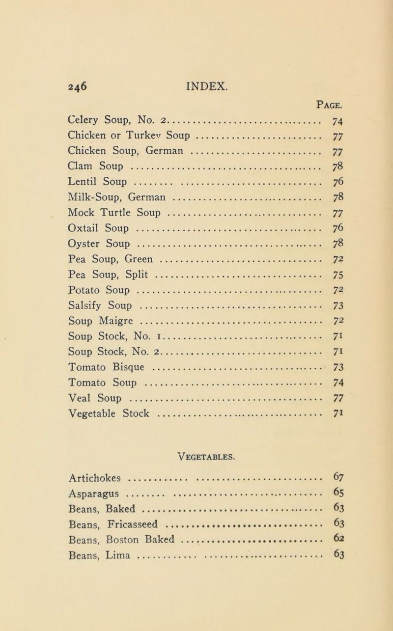 Page. Celery Soup, No. 2 74 Chicken or Turkev Soup 77 Chicken Soup, German 77 Clam Soup 78 Lentil Soup 76 Milk-Soup, German 78 Mock Turtle Soup 77 Oxtail Soup 76 Oyster Soup 78 Pea Soup, Green 72 Pea Soup, Split 75 Potato Soup 72 Salsify Soup 73 Soup Maigre 72 Soup Stock, No. 1 71 Soup Stock, No. 2 71 Tomato Bisque 73 Tomato Soup 74 Veal Soup 77 Vegetable Stock 7t Vegetables. Artichokes 67 Asparagus 65 Beans, Baked 63 Beans, Fricasseed 63 Beans, Boston Baked 62 Beans, Lima 63