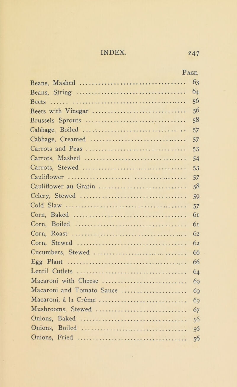 Page. Beans, Mashed 63 Beans, String 64 Beets 56 Beets with Vinegar 56 Brussels Sprouts 58 Cabbage, Boiled 57 Cabbage, Creamed 57 Carrots and Peas 53 Carrots, Mashed 54 Carrots, Stewed 53 Cauliflower 57 Cauliflower au Gratin 58 Celery, Stewed 59 Cold Slaw 57 Corn, Baked 61 Corn, Boiled 61 Corn, Roast 62 Corn, Stewed 62 Cucumbers, Stewed 66 Egg Plant 66 Lentil Cutlets 64 Macaroni with Cheese 69 Macaroni and Tomato Sauce 69 Macaroni, a la Creme 69 Mushrooms, Stewed 67 Onions, Baked 5'5 Onions, Boiled 56 Onions, Fried 56