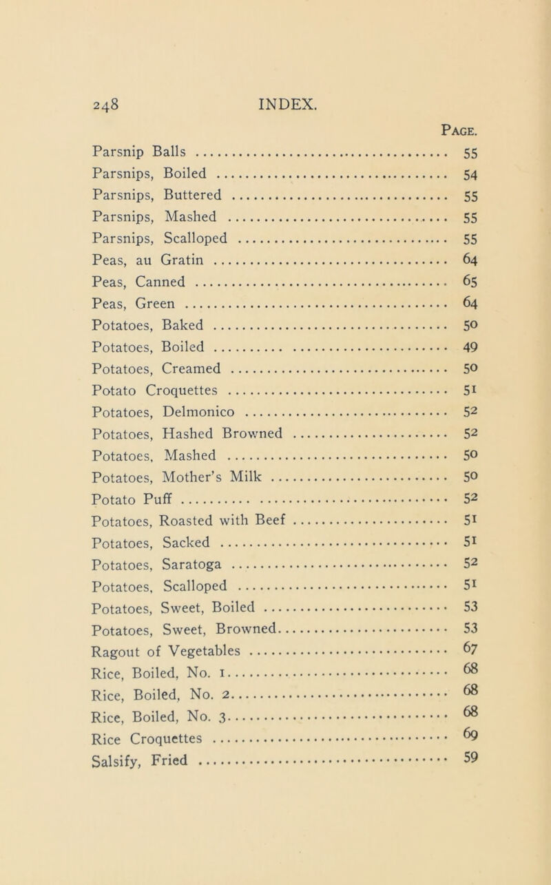 Page. Parsnip Balls 55 Parsnips, Boiled 54 Parsnips, Buttered 55 Parsnips, Mashed 55 Parsnips, Scalloped 55 Peas, au Gratin 64 Peas, Canned 65 Peas, Green 64 Potatoes, Baked 5® Potatoes, Boiled 49 Potatoes, Creamed 50 Potato Croquettes 5i Potatoes, Delmonico 52 Potatoes, Hashed Browned 52 Potatoes, Mashed 50 Potatoes, Mother’s Milk 5® Potato Puff 52 Potatoes, Roasted with Beef 5i Potatoes, Sacked 5i Potatoes, Saratoga 52 Potatoes, Scalloped 5i Potatoes, Sweet, Boiled 53 Potatoes, Sweet, Browned 53 Ragout of Vegetables 67 Rice, Boiled, No. ^ Rice, Boiled, No. ^ Rice, Boiled, No. ^ Rice Croquettes ^ Salsify, Fried 59
