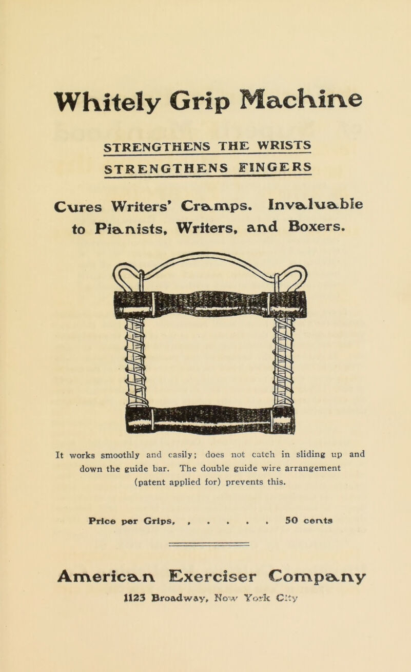 WKitely Grip MacKine STRENGTHENS THE WRISTS STRENGTHENS FINGERS C\ires Writers* CreLitips. Invotlvia-ble to Pi0Li\ists, Writers, and Boxers. It works smoothly and easily; does not catch in sliding up and down the guide bar. The double guide wire arrangement (patent applied for) prevents this. Price per Grips, 50 cervts Americ0Li\ Exerciser Comp‘A.ny 1123 Broadway, Now York City